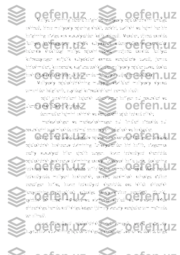 Moliya   tizimining   barcha   bo’ginlari   moliyaviy   rejalashtirishni   amalga
oshiradi,   biroq   moliyaviy   rejaning   shakli,   tarkibi,   tuzilishi   va   hajmi   har   bir
bo’ginning   o’ziga   xos   xususiyatidan   kelib   chiqadi.   Masalan,   tijorat   asosida
faoliyat   ko’rsatayotgan   xo’jalik   subyektlari   «daromadlar   va   xarajatlar
balansi»   shaklidagi   moliya   rejasini   tuzsa,   notijorat   asosida   faoliyat
ko’rsatayotgan   xo’jalik   subyektlari   «smeta   xarajatlari»   tuzadi,   jamoa
birlashmalari, kooperativ, sug’urta tashkilotlar moliyaviy rejalar tuzsa, davlat
boshqaruv organlari respublika hamda mahalliy byudjetlarni tuzadilar.
Moliyaviy   rejalashtirishning   muayyan   vazifalari   moliyaviy   siyosat
tomonidan belgilanib, quyidagi ko’rsatkichlarni qamrab oladi:
–   rejali   topshiriqlarni   bajarish   uchun   zarur   bo’lgan   pul   resurslari   va
ularning manbalarini aniqlash;
– daromadlar  h ajmini   oshirish   va   xarajatlarni   tejab   iq t isod  q ilish;
–   markazlashgan   va   markazlashmagan   pul   fondlari   o’rtasida   pul
resurslarini taqsimlashda optimal proporsiyani belgilash va boshqalar.
Sobiq Ittifo q  davr ida derektiv rejalashtirish keng qo’llanilgan. Derektiv
rejalashtirish   boshqaruv   tizimining   funksiyalaridan   biri   bo’lib,   o’zgarmas
qat’iy   xususiyati   bilan   ajralib   turgan.   Bozor   iqtisodiyoti   sharoitida
rejalashtirish   boshqaruv   tizimining   asosiy   funksiyasi   bo’la   turib,   davlatning
iqtisodiy   va   ijtimoiy   faoliyatini   to’liqligicha   qamrab   olmaydi.   Agar   rejali
iqtisodiyotda   moliyani   boshqarish,   asosan,   taqsimlash   sohasiga   e’tibor
qaratilgan   bo’lsa,   bozor   iqtisodiyoti   sharoitida   esa   ishlab   chiqarish
jarayonining   ayirboshlash   sohasiga   asosiy   e’tibor   qaratiladi.   Chunki,
ayirboshlash   orqali   mahsulot   va   xizmatlar   sotiladi   va   mahsulot   ishlab
chiqarishga hamda sotilishiga ketgan ijtimoiy zaruriy xarajatlar tom ma’noda
tan olinadi.
Bozor   iqtisodiyoti   rejalashtirishni   rad   etmaydi,   ammo   ma’muriy
buyruqbozlik tizimining rejalashtirishga nisbatan egiluvchan va davr talabiga 