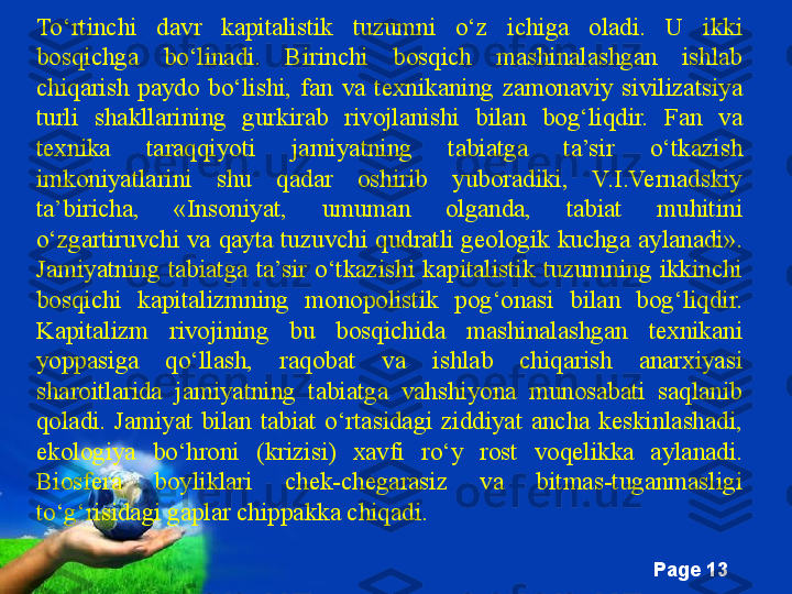 Free Powerpoint Templates
Page  13To‘rtinchi  davr  kapitalistik  tuzumni  o‘z  ichiga  oladi.  U  ikki 
bosqichga  bo‘linadi.  Birinchi  bosqich  mashinalashgan  ishlab 
chiqarish  paydo  bo‘lishi,  fan  va  texnikaning  zamonaviy  sivilizatsiya 
turli  shakllarining  gurkirab  rivojlanishi  bilan  bog‘liqdir.  Fan  va 
texnika  taraqqiyoti  jamiyatning  tabiatga  ta’sir  o‘tkazish 
imkoniyatlarini  shu  qadar  oshirib  yuboradiki,  V.I.Vernadskiy 
ta’biricha,  «Insoniyat,  umuman  olganda,  tabiat  muhitini 
o‘zgartiruvchi va  qayta tuzuvchi qudratli  geologik kuchga aylanadi». 
Jamiyatning  tabiatga  ta’sir  o‘tkazishi  kapitalistik  tuzumning  ikkinchi 
bosqichi  kapitalizmning  monopolistik  pog‘onasi  bilan  bog‘liqdir. 
Kapitalizm  rivojining  bu  bosqichida  mashinalashgan  texnikani 
yoppasiga  qo‘llash,  raqobat  va  ishlab  chiqarish  anarxiyasi 
sharoitlarida  jamiyatning  tabiatga  vahshiyona  munosabati  saqlanib 
qoladi.  Jamiyat  bilan  tabiat  o‘rtasidagi  ziddiyat  ancha  keskinlashadi, 
ekologiya  bo‘hroni  (krizisi)  xavfi  ro‘y  rost  voqelikka  aylanadi. 
Biosfera  boyliklari  chek-chegarasiz  va  bitmas-tuganmasligi 
to‘g‘risidagi gaplar chippakka chiqadi. 