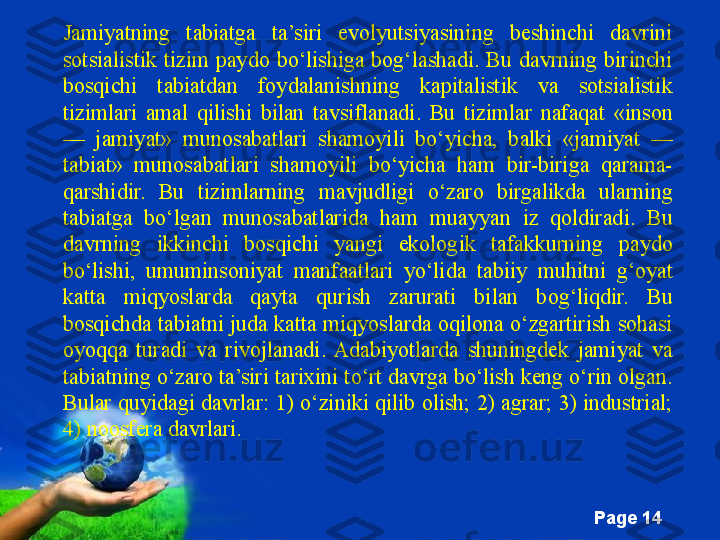 Free Powerpoint Templates
Page  14Jamiyatning  tabiatga  ta’siri  evolyutsiyasining  beshinchi  davrini 
sotsialistik  tizim  paydo  bo‘lishiga  bog‘lashadi.  Bu  davrning  birinchi 
bosqichi  tabiatdan  foydalanishning  kapitalistik  va  sotsialistik 
tizimlari  amal  qilishi  bilan  tavsiflanadi.  Bu  tizimlar  nafaqat  «inson 
—  jamiyat»  munosabatlari  shamoyili  bo‘yicha,  balki  «jamiyat  — 
tabiat»  munosabatlari  shamoyili  bo‘yicha  ham  bir-biriga  qarama-
qarshidir.  Bu  tizimlarning  mavjudligi  o‘zaro  birgalikda  ularning 
tabiatga  bo‘lgan  munosabatlarida  ham  muayyan  iz  qoldiradi.  Bu 
davrning  ikkinchi  bosqichi  yangi  ekologik  tafakkurning  paydo 
bo‘lishi,  umuminsoniyat  manfaatlari  yo‘lida  tabiiy  muhitni  g‘oyat 
katta  miqyoslarda  qayta  qurish  zarurati  bilan  bog‘liqdir.  Bu 
bosqichda tabiatni juda katta miqyoslarda oqilona o‘zgartirish sohasi 
oyoqqa  turadi  va  rivojlanadi.  Adabiyotlarda  shuningdek  jamiyat  va 
tabiatning o‘zaro ta’siri tarixini to‘rt davrga bo‘lish keng o‘rin olgan. 
Bular quyidagi davrlar: 1) o‘ziniki qilib olish; 2) agrar; 3) industrial; 
4) noosfera davrlari.  