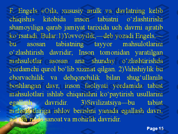 Free Powerpoint Templates
Page  15F.  Engels  «Oila,  xususiy  mulk  va  davlatning  kelib 
chiqishi»  kitobida  inson  tabiatni  o‘zlashtirishi 
shamoyiliga  qarab  jamiyat  tarixida  uch  davrni  ajratib 
ko‘rsatadi. Bular:1)Yovvoyilik,—deb yozadi Engels,—
bu  asosan  tabiatning  tayyor  mahsulotlarini 
o‘zlashtirish  davridir;  Inson  tomonidan  yaratilgan 
mahsulotlar  asosan  ana  shunday  o‘zlashtirishda 
yordamchi qurol bo‘lib xizmat qilgan. 2)Vahshiylik bu 
chorvachilik  va  dehqonchilik  bilan  shug‘ullanila 
boshlangan  davr,  inson  faoliyati  yordamida  tabiat 
mahsulotlari  ishlab  chiqarishni  ko‘paytirish  usullarini 
egallash  davridir.  3)Sivilizatsiya—bu  tabiat 
mahsulotlariga  ishlov  berishni  yanada  egallash  davri, 
asl ma’noda sanoat va mohirlik davridir. 