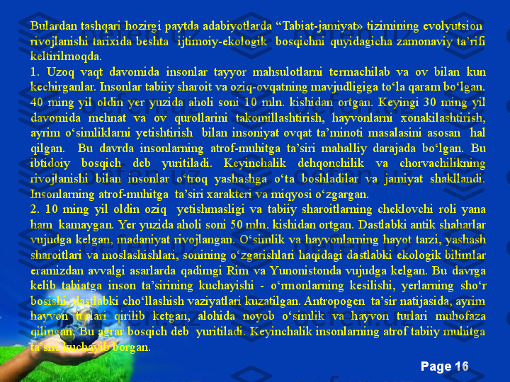 Free Powerpoint Templates
Page  16Bulardan tashqari hozirgi paytda adabiyotlarda  “ Tabiat - jamiyat»  tizimining evolyu t sion  
rivojlanishi  tarixida  beshta    ijtimoiy-ekologik    bosqichni  quyidagicha  zamonaviy  ta’rifi 
keltirilmoqda . 
1.  Uzoq  vaqt  davomida  insonlar  tayyor  mahsulotlarni  termachilab  va  ov  bilan  kun 
kechirganlar. Insonlar tabiiy sharoit va oziq-ovqatning mavjudligiga to‘la qaram bo‘lgan. 
40  ming  yil  oldin  y er  yuzida  aholi  soni  10  mln.  kishidan  ortgan.  Keyingi  30  ming  yil 
davomida  mehnat  va  ov  qurollarini  takomillashtirish,  hayvonlarni  xonakilashtirish, 
ayrim  o‘simliklarni  y etishtirish    bilan  insoniyat  ovqat  ta’minoti  masalasini  asosan    hal 
qilgan.    Bu  davrda  insonlarning  atrof-muhitga  ta’siri  mahalliy  darajada  bo‘lgan.  Bu 
ibtidoiy  bosqich  deb  yuritiladi.  Keyinchalik  dehqonchilik  va  chorvachilikning 
rivojlanishi  bilan  insonlar  o‘troq  yashashga  o‘ta  boshladilar  va  jamiyat  shakllandi. 
Insonlarning atrof-muhitga  ta’siri xarakteri va miqyosi o‘zgargan.   
2.  10  ming  yil  oldin  oziq    y etishmasligi  va  tabiiy  sharoitlarning  cheklovchi  roli  yana 
ham  kamaygan.  Ye r yuzida aholi soni 50 mln. kishidan ortgan. Dastlabki antik shaharlar 
vujudga  kelgan ,   madaniyat  rivojlangan.  O‘simlik  va  hayvonlarning  hayot  tarzi,  yashash 
sharoitlari va moslashishlari, sonining o‘zgarishlari  haqidagi dastlabki ekologik bilimlar 
eramizdan  avvalgi  asarlarda  qadimgi  Rim  va  Y u nonistonda  vujudga  kelgan.  Bu  davrga 
kelib  tabiatga  inson  ta’sirining  kuchayishi  -  o‘rmonlarning  kesilishi,  y erlarning  sho‘r 
bosishi, dastlabki cho‘llashish vaziyatlari kuzatilgan. Antropogen  ta’sir natijasida, ayrim 
hayvon  turlari  qirilib  ketgan,  alohida  noyob  o‘simlik  va  hayvon  turlari  muhofaza 
qilingan. Bu agrar bosqich deb  yuritiladi. Keyinchalik insonlarning atrof tabiiy muhitga 
ta’siri kuchayib borgan.   