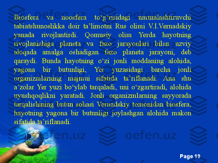 Free Powerpoint Templates
Page  19Biosfera  va  noosfera  to‘g‘risidagi  umumlashtiruvchi 
tabiatshunoslikka  doir  ta’limotni  Rus  olimi  V.I.Vernadskiy 
yanada  rivojlantirdi.  Qomusiy  olim  Yerda  hayotning 
rivojlanishiga  planeta  va  fazo  jarayonlari  bilan  uzviy 
aloqada  amalga  oshadigan  fazo  planeta  jarayoni,  deb 
qaraydi.  Bunda  hayotning  o‘zi  jonli  moddaning  alohida, 
yagona  bir  butunligi,  Yer  yuzasidagi  barcha  jonli 
organizmlarning  majmui  sifatida  ta’riflanadi.  Ana  shu 
a’zolar  Yer  yuzi  bo‘ylab  tarqaladi,  uni  o‘zgartiradi,  alohida 
uyushqoqlikni  yaratadi.  Jonli  organizmlarning  sayyorada 
tarqalishining  butun  sohasi  Vernadskiy  tomonidan  biosfera, 
hayotning  yagona  bir  butunligi  joylashgan  alohida  makon 
sifatida ta’riflanadi.  