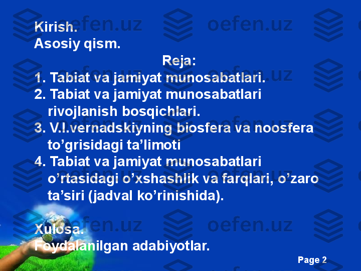 Free Powerpoint Templates
Page  2Kirish.
Asosiy qism.
Reja:
1. Tabiat va jamiyat munosabatlari .
2.  Tabiat va jamiyat munosabatlari  
rivojlanish bosqichlari .
3 .  V.I.vernadskiyning biosfera va noosfera 
to’grisidagi ta’limoti
4.  Tabiat va jamiyat munosabatlari  
o’rtasidagi o’xshashlik va farqlari, o’zaro 
ta’siri (jadval ko’rinishida).
Xulosa.
Foydalanilgan adabiyotlar. 