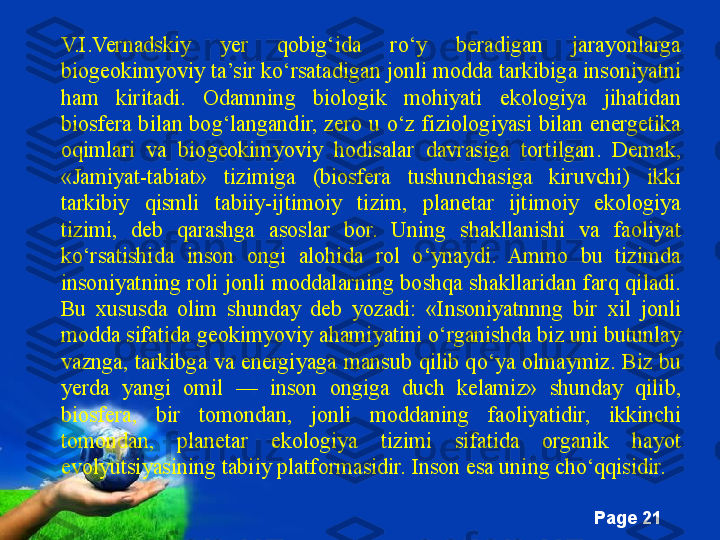 Free Powerpoint Templates
Page  21V.I.Vernadskiy  yer  qobig‘ida  ro‘y  beradigan  jarayonlarga 
biogeokimyoviy ta’sir ko‘rsatadigan jonli modda tarkibiga insoniyatni 
ham  kiritadi.  Odamning  biologik  mohiyati  ekologiya  jihatidan 
biosfera  bilan  bog‘langandir,  zero  u  o‘z  fiziologiyasi  bilan  energetika 
oqimlari  va  biogeokimyoviy  hodisalar  davrasiga  tortilgan.  Demak, 
«Jamiyat-tabiat»  tizimiga  (biosfera  tushunchasiga  kiruvchi)  ikki 
tarkibiy  qismli  tabiiy-ijtimoiy  tizim,  planetar  ijtimoiy  ekologiya 
tizimi,  deb  qarashga  asoslar  bor.  Uning  shakllanishi  va  faoliyat 
ko‘rsatishida  inson  ongi  alohida  rol  o‘ynaydi.  Ammo  bu  tizimda 
insoniyatning roli  jonli  moddalarning  boshqa shakllaridan farq  qiladi. 
Bu  xususda  olim  shunday  deb  yozadi:  «Insoniyatnnng  bir  xil  jonli 
modda sifatida geokimyoviy ahamiyatini o‘rganishda biz uni butunlay 
vaznga, tarkibga va energiyaga mansub qilib qo‘ya olmaymiz. Biz bu 
yerda  yangi  omil  —  inson  ongiga  duch  kelamiz»  shunday  qilib, 
biosfera,  bir  tomondan,  jonli  moddaning  faoliyatidir,  ikkinchi 
tomondan,  planetar  ekologiya  tizimi  sifatida  organik  hayot 
evolyutsiyasining tabiiy platformasidir. Inson esa uning cho‘qqisidir.  