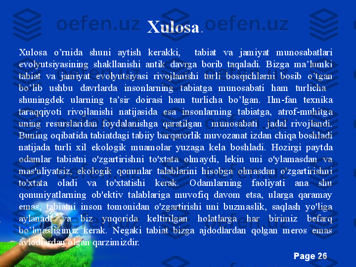 Free Powerpoint Templates
Page  26Xulosa .
Xulosa  o’rnida  shuni  aytish  kerakki,     tabiat  va  jamiyat  munosabatlar i 
evolyutsiyasi ning  shakllanishi  antik  davrga  borib  taqaladi.   Bizga  ma’lumki 
tabiat  va  jamiyat  evolyutsiyasi   rivojlanishi  turli  bosqichlarni  bosib   o’tgan 
bo’lib  ushbu  davrlarda  insonlarning  tabiatga  munosabati   ham   turlicha   
shuningdek  ularning  ta’sir  doirasi  ham  turlicha  bo’lgan.   Ilm- fan  texnika 
taraqqiyoti  rivojla nishi  natijasi da   esa   insonlarning  tabiatga,  atrof-muhitga 
uning  resurslaridan  foydalanishga  qaratilgan    munosabati    jadal  rivo jlandi. 
Buning oqibati da  tabiatdagi tabiiy barqarorlik muvozanat izdan chiqa boshladi 
natijada  turli  xil  ekologik  muamolar  yuzaga  kel a  boshladi .   Hozirgi  paytda 
odamlar  tabiatni  o'zgartirishni  to'xtata  olmaydi,  lekin  uni  o'ylamasdan  va 
mas'uliyatsiz,  ekologik  qonunlar  talablarini  hisobga  olmasdan  o'zgartirishni 
to'xtata  oladi  va  to'xtatishi  kerak.  Odamlarning  faoliyati  ana  shu 
qonuniyatlarning  ob'ektiv  talablariga  muvofiq  davom  etsa,  ularga  qaramay 
emas,  tabiatni  inson  tomonidan  o'zgartirishi  uni  buzmaslik,  saqlash  yo'liga 
aylanadi  va  biz  yuqorida  keltirilgan  holatlarga  har  birimiz  befarq 
bo’lmasligimiz  kerak.  Negaki  tabiat  bizga  ajdodlardan  qolgan  meros  emas 
avlodlardan olgan qarzimizdir. 