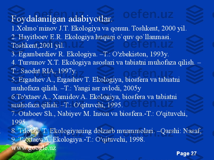 Free Powerpoint Templates
Page  27Foydalanilgan adabiyotlar.
1.Xolmo`minov J.T. Ekologiya va qonun. Toshkent, 2000 yil.
2. Hayitboev E.R. Ekologiya huquqi o`quv qo`llanmasi. 
Toshkent,2001 yil.
3. Egamberdiev R. Ekologiya. –T.: O'zbekiston, 1993y.
4. Tursunov X.T. Ekologiya asoslari va tabiatni muhofaza qilish. –
T.: Saodat RIA, 1997y.
5. Ergashev A., Ergashev T. Ekologiya, biosfera va tabiatni 
muhofaza qilish. –T.: Yangi asr avlodi, 2005y
6.To'xtaev A., Xamidov A. Ekologiya, biosfera va tabiatni 
muhofaza qilish. –T.: O'qituvchi, 1995.
7. Otaboev Sh., Nabiyev M. Inson va biosfera.-T.: O'qituvchi, 
1995.
8. Tilovov T. Ekologiyaning dolzarb muammolari. –Qarshi: Nasaf, 
9. To'xtaev A. Ekologiya.-T.: O'qituvchi, 1998.
www.google.uz 