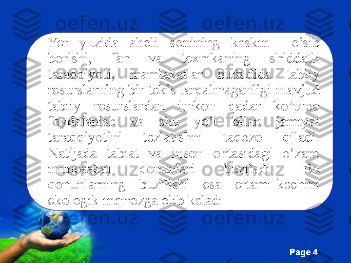 Free Powerpoint Templates
Page  4Yer  yuzida  aholi  sonining  keskin    o’sib 
borishi,  fan  va  texnikaning  shiddatli 
taraqqiyoti,  mamlakatlar  hududida  tabiiy 
resurslarning bir tekis tarqalmaganligi mavjud 
tabiiy  resurslardan  imkon  qadar  ko’proq 
foydalanish  va  shu  yo’l  bilan  jamiyat 
taraqqiyotini  tezlatishni  taqozo  qiladi. 
Natijada  tabiat  va  inson  o'rtasidagi  o‘zaro 
munosabat  qonunlari  buziladi.  Bu 
qonunlarning  buzilishi  esa  ertami-kechmi 
ekologik inqirozga olib keladi.  