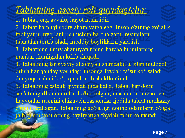 Free Powerpoint Templates
Page  7Tabiatning asosiy roli quyidagicha:
1. Tabiat, eng avvalo, hayot muhitidir.
2. Tabiat ham iqtisodiy ahamiyatga ega. Inson o'zining xo'jalik 
faoliyatini rivojlantirish uchun barcha zarur resurslarni 
tabiatdan tortib oladi; moddiy boyliklarni yaratish.
3. Tabiatning ilmiy ahamiyati uning barcha bilimlarning 
manbai ekanligidan kelib chiqadi.
4. Tabiatning tarbiyaviy ahamiyati shundaki, u bilan muloqot 
qilish har qanday yoshdagi insonga foydali ta’sir ko‘rsatadi, 
dunyoqarashini ko‘p qirrali etib shakllantiradi.
5. Tabiatning estetik qiymati juda katta. Tabiat har doim 
san'atning ilhom manbai bo'lib kelgan, masalan, manzara va 
hayvonlar rasmini chizuvchi rassomlar ijodida tabiat markaziy 
o'rinni egallagan. Tabiatning go'zalligi doimo odamlarni o'ziga 
jalb qiladi va ularning kayfiyatiga foydali ta'sir ko'rsatadi. 