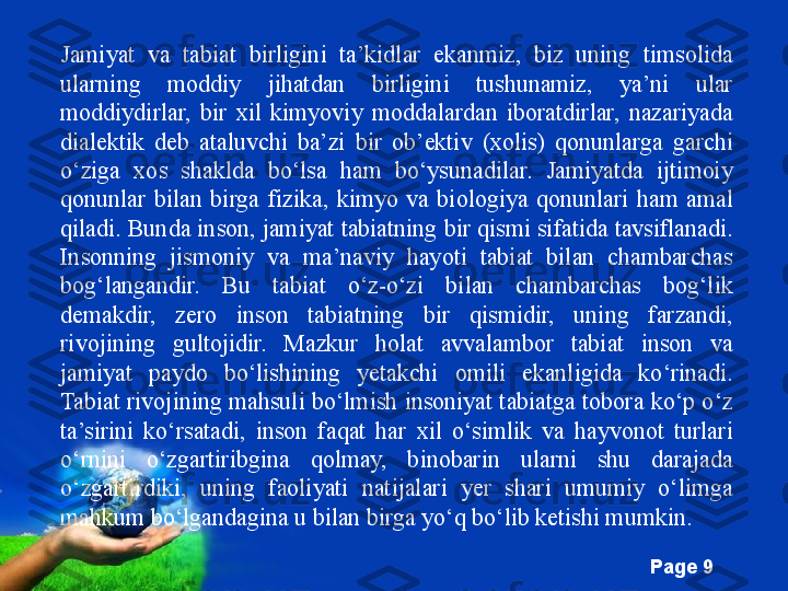 Free Powerpoint Templates
Page  9Jamiyat  va  tabiat  birligini  ta’kidlar  ekanmiz,  biz  uning  timsolida 
ularning  moddiy  jihatdan  birligini  tushunamiz,  ya’ni  ular 
moddiydirlar,  bir  xil  kimyoviy  moddalardan  iboratdirlar,  nazariyada 
dialektik  deb  ataluvchi  ba’zi  bir  ob’ektiv  (xolis)  qonunlarga  garchi 
o‘ziga  xos  shaklda  bo‘lsa  ham  bo‘ysunadilar.  Jamiyatda  ijtimoiy 
qonunlar  bilan  birga  fizika,  kimyo  va  biologiya  qonunlari  ham  amal 
qiladi. Bunda inson, jamiyat tabiatning bir qismi sifatida tavsiflanadi. 
Insonning  jismoniy  va  ma’naviy  hayoti  tabiat  bilan  chambarchas 
bog‘langandir.  Bu  tabiat  o‘z-o‘zi  bilan  chambarchas  bog‘lik 
demakdir,  zero  inson  tabiatning  bir  qismidir,  uning  farzandi, 
rivojining  gultojidir.  Mazkur  holat  avvalambor  tabiat  inson  va 
jamiyat  paydo  bo‘lishining  yetakchi  omili  ekanligida  ko‘rinadi. 
Tabiat rivojining mahsuli bo‘lmish insoniyat tabiatga tobora ko‘p o‘z 
ta’sirini  ko‘rsatadi,  inson  faqat  har  xil  o‘simlik  va  hayvonot  turlari 
o‘rnini  o‘zgartiribgina  qolmay,  binobarin  ularni  shu  darajada 
o‘zgartirdiki,  uning  faoliyati  natijalari  yer  shari  umumiy  o‘limga 
mahkum bo‘lgandagina u bilan birga yo‘q bo‘lib ketishi mumkin. 