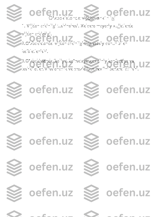 O’zbekistonda vijdon erkinligi
1. Vijdon erkinligi tushinchasi. Xalqaro meyoriy xujjatlarda 
vijdon erkinligi. 
2. O’zbekistonda  vijdon erkinligining asosiy qonun bilan 
kafolatlanishi. 
3.O’zbekistonda faoliyat ko’rsatayotgan diniy konfensiya va 
tashkilotlar.Missionerlik va prozitilizm havfini bartaraf etilishi.  