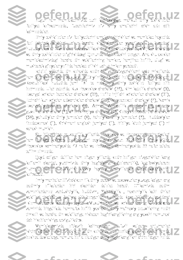 Bugun   ham   mamlakatimizda   turli   konfessiyaga   mansub   diniy   tashkilotlar
faoliyat   ko’rsatmoqda,   fuqarolarimiz   o’z   diniy   amallarini   erkin   ado   etib
kelmoqdalar. 
Diniy tashkilotlar o’z faoliyatlarini amalga oshirishlari va mamlakat hayotida
faol   ishtirok   etishlari   uchun   barcha   shart-sharoitlar   yaratilgan.   Bu   boradagi
huquqiy asoslar O’zbekiston Respublikasining Konstitutsiyasida, «Vijdon erkinligi
va diniy tashkilotlar to’g’risida»gi Qonunda o’z ifodasini topgan. Ana shu asoslar
mamlakatimizdagi   barcha   din   vakillarining   hamkor,   hamjihat   bo’lib,   ulug’   va
mushtarak g’oyalar yo’lida harakat qilishi uchun imkon yaratadi.
Istiqlol   yillarida   din   sohasida   sodir   bo’lgan   o’zgarishlarni   aniq   misollarda
ham ko’rish mumkin. Xususan, 2007 yilning 15 aprel holatiga ko’ra, O’zbekiston
Respublikasi   hududida   jami   181   ta   noislomiy   diniy   tashkilot   faoliyat   olib
bormoqda.   Ular   qatorida   Rus   Pravoslav   cherkovi   (36),   Rim-katolik   cherkovi   (5),
Evangel   xristian-baptistlar  cherkovi  (23),  To’liq  injilchi   xristianlar   cherkovi  (21),
Ettinchi kun xristian-adventistlar cherkovi (10), Novoapostol  cherkovi (4), Nemis
Evangel-lyuteranlar   cherkovi   (3),   Arman   Apostollik   cherkovi   (2),   «Iegov
guvohlari» cherkovi (1), «Tolos Bojiy» cherkovi (1), Koreys protestant cherkovlari
(58),   yahudiylar   diniy   jamoalari   (8),   Bahoiylar   diniy   jamoalari   (6),     Buddaviylar
ibodatxonasi   (1),   Krishnani   anglash   jamiyati   (1),   Bibliya   kitob   jamiyati   (1)   ni
sanash mumkin.
Shu   bilan   birga   mustaqillik   yillarida   Pravoslav   va   Protestant   seminariyalari
ham   faoliyat   ko’rsata   boshlaganini   qayd   etish   zarur.   2006–2007   o’quv   yilida
Pravoslav   seminariyasida   47   nafar   va   Protestant   seminariyasida   33   nafar   talaba
ta’lim olmoqda.  
Qayd   etilgan   dalillar   ham   o’tgan   yillarda   sodir   bo’lgan   o’zgarishlar   keng
ko’lamli   ekanini,   yurtimizda   diniy   bag’rikenglik   (tolerantlik),   konfessiyalararo
hurmat,   bir-birini   tushunish   asosiy   hayotiy   tamoyillardan   biriga   aylanganini
ko’rsatadi.
Ilmiy manbalar O’zbekiston ilk diniy qarash va tasavvurlar yuzaga kelgan eng
qadimiy   o’lkalardan   biri   ekanidan   dalolat   beradi.   O’lkamizda   qadim
zamonlardanoq   zardushtiylik,   buddizm,   Yahudiylik   ,   nasroniylik   kabi   dinlar
vakillari   tinch-totuv   faoliyat   olib   borganlar.   Bu   haqda   Respublikamiz   Prezidenti
Islom   Karimov   shunday   deydi:   «Musulmonlar   va   xristianlarning   O’zbekiston
zaminida   birgalikda   hamnafas   bo’lib   yashashi   diniy-ma’naviy   totuvlikning   nodir
timsoli va barcha din vakillariga nisbatan bag’rikenglikning eng yaxshi namunasi
deb hisoblanishiga arzigulikdir».
Mamlakatimizda   o’tkazib   kelinayotgan   nufuzli   xalqaro   anjumanlar
ishtirokchilari ham O’zbekistonda din sohasida olib borilayotgan islohotlar hamda
boshqa davlatlarga namuna bo’la oladigan diniy bag’rikenglikni e’tirof etgan holda 