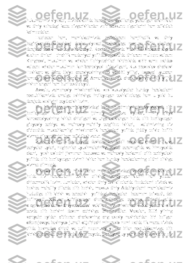 hukumatimiz   siyosati,   O’zbekistonda   barcha   din   vakillariga   yaratilgan   erkinliklar
va   diniy   sohadagi   katta   o’zgarishlardan   zo’r   taassurot   olganlarini   ham   ta’kidlab
kelmoqdalar.
Haqiqatan   ham,   mamlakatimizda   millatlararo   hamjihatlik   va   diniy
bag’rikenglik   sohasidagi   davlat   siyosati   boshqalarga   namuna   bo’la   oladigan
darajada desak mubolag’a bo’lmaydi. Respublikamizda YuNESKO raxnamoligida
«Jahon dinlari – tinchlik madaniyati yo’lida» mavzuida dinlararo muloqot xalqaro
Kongressi,   musulmon   va   xristian   ilohiyotchilari   ishtirokida   «Bir   samo   ostida»
xalqaro   xristian-musulmon   konferentsiyasi   o’tkazilgani,   Rus   pravoslav   cherkovi
Toshkent   va   O’rta   Osiyo   eparxiyasining   125   va   130   yilligi,   Evangel-Lyuteran
jamoasi,   Rim-katolik   cherkovi   va   Arman   apostollik   cherkovlarining   100   yilligi
nishonlangani ham buni tasdiqlaydi.
Avvalo,   zamonaviy   missionerlikka   xos   xususiyatlar   bunday   harakatlarni
respublikamizda   amalga   oshirishga   intilayotgan   tashkilotlarga   ham   u   yoki   bu
darajada xosligini qayd etish lozim. 
Shu   bilan   birga,   mamlakatimizdagi   barqaror   ijtimoiy-iqtisodiy   vaziyat,   olib
borilayotgan   kuchli   va   tizimli   ijtimoiy   muhofaza   siyosati,   milliy   g’oya
kontseptsiyasining   ishlab   chiqilgani   va   unga   asoslangan   holda   olib   borilayotgan
g’oyaviy   tarbiya   va   ma’naviy-ma’rifiy   targ’ibot   ishlari,     xalqimizning   o’z
e’tiqodida   mustahkamligi   missionerlik   harakatlari   yo’lida   jiddiy   to’siq   bo’lib
xizmat qilayotganini ham ta’kidlash zarur. 
Bizga   qo’shni   bo’lgan   ayrim   davlatlardan   farqli   ravishda,   mehribonlik   va
qariyalar   uylari,   nogironlar   uyushmalarining   davlat   qaramog’ida   va   himoyasida
ekani,     yosh   avlodni   jismonan   baquvvat   va   ma’naviy   barkamol   qilib   tarbiyalash
yo’lida   olib   borilayotgan   tizimli   ishlar   ham   bunday   harakatlarning   oldini   olishga
xizmat qilmoqda.
Shunday   bo’lsa-da,   missionerlar   mamlakatimizdagi   vaziyatga   moslashgan
holda   o’z   harakatlarini   tashkil   qilishga   urinayotganliklarini   ham   yoddan
chiqarmaslik  lozim.  Jumladan,   xristian   diniy  tashkilotlarida   ibodatlarni  o’zbek  va
boshqa   mahalliy   tillarda   olib   borish,   maxsus   diniy   Adabiyotlarni   mamlakatimiz
hududiga   olib   kirish   va   tarqatish     yo’lidagi   harakatlar     batamom   to’xtadi,   deb
bo’lmaydi.   Xususan   ko’rilayotgan   chora-tadbirlarga   qaramay,   birinchi   galda
«Iegov   guvohlari»   diniy   tashkiloti   vakillari   o’z   missionerlik   faoliyatlarini   shu
tarzda   olib   borishni   davom   ettirishga   urinmoqdalar.   Masalan,   2006   yilning
sentyabr   oyidan   e’tiboran   cherkovning   eng   asosiy   nashrlaridan   biri   bo’lgan
«Storojevaya bashnya» jurnali «Qo’riqchi minorasi» nomi ostida ilk marta o’zbek
tilida   bosmadan   chiqdi   va   turli   noqonuniy   yo’llar   bilan   respublikamizga   olib
kirishga harakat qilinmoqda. Ayni paytda, ular uyma-uy yurib, ochiqdan-ochiq o’z 