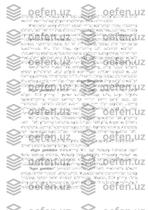 dinlariga da’vat qilishga, go’yoki faqat  ularning dinlari  haqiqiyligi, boshqa dinlar
esa botil ekani haqidagi g’oyani singdirishga harakat qilmoqdalar. 
Missionerlar   asosiy   e’tiborni   aralash   millat   vakillaridan   iborat   oilalarning
a’zolari, ilgari hech bir dinga e’tiqod qilmagan, og’ir xastalikka, judolikka, moddiy
qiyinchilikka   duch   kelgan,   axloq   tuzatish   muassasalaridan   chiqib   kelgan,   ya’ni
moddiy va ma’naviy ko’makka muhtoj kishilarga qaratmoqdalar. Shuningdek, kar-
soqovlar,   nogironlar   orasida   faol   ish   olib   borishga   harakat   qilish   ham   tez-tez
kuzatilmoqda.   Shu   bilan   birga,   ziyolilarning   turli   qatlamlari   vakillari   –
o’qituvchilar, vrachlar, san’atkorlar orasida targ’ibotni kuchaytirishga intilishi ham
mavjudligini ta’kidlash zarur. Afsuski, bunday targ’ibotga ergashayotgan va kelib
chiqishi musulmon bo’lgan fuqarolar ham kam bo’lsada borligini qayd etish lozim.
Respublikamiz   mustaqillikka   erishgandan   so’ng,   uning   hududi   ko’pgina
xristian   yo’nalishlari   uchun   go’yoki   «ochilmagan   qo’riq»ni   anglatdi   va   ular
bizning yurtimizda birinchilardan bo’lib o’rnashib olishga harakat qila boshladilar.
Shu tariqa yuqorida nomi tilga olingan  «Iegov guvohlari»  diniy tashkiloti vakillari
O’zbekistonda joylashib olib, o’z faoliyat doirasini kengaytirish harakatiga tushdi. 
«Iegov   guvohlari»   cherkovi   1870   yilda   Charlz   Rassell   tomonidan   tashkil
etilgan.   2007   yilning   1   yanvar   kunidagi   holatga   ko’ra,   dunyo   bo’yicha
iegovochilarning   miqdori   taxminan   6,7   million   kishini   tashkil   etadi,   deb
hisoblanadi.   Tashkilot   a’zolari   xudoni   Iegov   nomi   bilan   ataydilar.   Ularning
ta’limotiga   ko’ra,   Iegov   odamlar   orasidan   eng   yaxshilarini   tanlab   olib,   ularni
o’zining sodiq odamlari, deb nomlar ekan.
Ma’lumotlarga   ko’ra,   O’zbekistonda   birinchi   iegovochilar   1950-yillarning
oxiri  – 1960-yillarning boshlarida paydo bo’lgan. 1972 yilda Angren va Chirchiq
shaharlarida ularning ilk jamoalari paydo bo’lgan. Keyinchalik boshqa shaharlarda
ham   iegovochilar paydo bo’lgan. Toshkent shahrida birinchi iegovochilar   1960-
yillarda paydo bo’lgan. 
Bugungi kunda respublika bo’yicha faqat bitta  «Iegov guvohlari» cherkovi –
Chirchiq shahrida rasmiy faoliyat olib bormoqda.
  «Iegov   guvohlari»   cherkovining   MDHdagi   markaziy   boshqaruv   organi
Sankt-Peterburg   shahrida,   Markaziy   Osiyo   bo’yicha   mintaqaviy   markazi   esa
Almatida   joylashgan.   Ma’lumotlarga   ko’ra,   diniy   tashkilotning   respublikamiz
hududidagi jamoalariga 3000 ga yaqin iegovochilar birikkan.
“Iegov   guvohlari”   jamoalari   tomonidan   zo’r   berib   missionerlik   da’vatini
amalga oshirish holatlari uchrab turibdi. Mutasaddi  tashkilotlar tomondan bunday
holatlarga   barham   berish   choralari   ko’rilmoqda.   Masalan,   200 8   yilning   o’zida
diniy   tashkilotning   Samarqand   va   Qarshi   shahridagi   1 3   nafar   a’zosi   ma’muriy,   3
nafar a’zosi esa jinoiy javobgarlikka tortildi.  