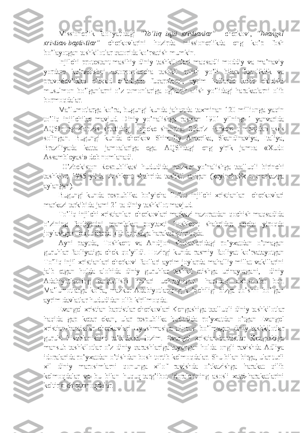 Missionerlik   f aoliyatida g i   “ To’liq   injil   xristianlar ”     cherkovi,   “ Evangel
xristian-baptistlar ”   cherkovlarini   hozirda   missionerlikda   eng   ko’p   fosh
bo’layotgan tashkilotlar qatorida ko’rsatish mumkin.
Injilchi   protestant-masihiy   diniy   tashkilotlari   maqsadli   moddiy   va   ma’naviy
yordam   ko’rsatishni   ustomonlarcha   tashkil   qilish   yo’li   bilan   katoliklik   va
pravoslavlikka   e’tiqod   qiladigan   fuqarolarni,   ayrim   hollarda   kelib   chiqishi
musulmon   bo’lganlarni   o’z   tomonlariga   og’dirib   olish   yo’lidagi   harakatlarni   olib
bormoqdalar.
Ma’lumotlarga   ko’ra,  bugungi   kunda  jahonda  taxminan  120  millionga  yaqin
to’liq   injilchilar   mavjud.   Diniy   yo’nalishga   rasman   1901   yilning   1   yanvarida
AQShning   Kanzas   shtatidagi   Topeke   shahrida   Charlz   Parxem   tomonidan   asos
solingan.   Bugungi   kunda   cherkov   Shimoliy   Amerika,   Skandinaviya,   Italiya,
Braziliyada   katta   jamoalariga   ega.   AQShdagi   eng   yirik   jamoa   «Xudo
Assambleyasi» deb nomlanadi.
  O’zbekiston   Respublikasi   hududida   mazkur   yo’nalishga   taalluqli   birinchi
tashkilot   1985   yilda   Toshkent   shahrida   tashkil   etilgan   (keyinchalik   u   markazga
aylangan). 
Bugungi   kunda   respublika   bo’yicha   To’liq   injilchi   xristianlar     cherkovlari
markazi tarkibida jami 21 ta diniy tashkilot mavjud. 
To’liq injilchi xristianlar  cherkovlari markazi nazoratdan qochish maqsadida
o’zining   faoliyatini   mamlakat   poytaxti   Toshkent   shahridan   ancha   yiroqda
joylashgan  hududlarda olib borishga harakat qilmoqda.
Ayni   paytda,   Toshkent   va   Andijon   shaharlaridagi   ro’yxatdan   o’tmagan
guruhlar   faoliyatiga   chek   qo’yildi.   Hozirgi   kunda   rasmiy   faoliyat   ko’rsatayotgan
To’liq injil xristianlari cherkovi faollari ayrim joylarda mahalliy millat vakillarini
jalb   etgan   holda   alohida   diniy   guruhlar   tashkil   etishga   urinayotgani,     diniy
Adabiyotlarning   tarqatilishi   hollari   uchrayotgani   haqidagi   axborotlar   bor.
Ma’lumotlarga   ko’ra,   mazkur   Adabiyotlarning   ko’pchiligi   bizga   qo’shni   bo’lgan
ayrim davlatlar hududidan olib kirilmoqda.
Evangel xristian-baptistlar cherkovlari Kengashiga taalluqli diniy tashkilotlar
haqida   gap   ketar   ekan,   ular   respublika   hududida   ro’yxatdan   o’tgan   Evangel
xristian-baptistlar   cherkovlari   Uyushmasiga   aloqasi   bo’lmagan   diniy   tashkilotlar
guruhi   hisoblanishini   ta’kidlash   lozim.   Evangel   xristian-baptistlar   Kengashiga
mansub   tashkilotlar   o’z   diniy   qarashlariga   tayangan   holda   ongli   ravishda   Adliya
idoralarida ro’yxatdan o’tishdan bosh tortib kelmoqdalar. Shu bilan birga, ular turli
xil   diniy   marosimlarni   qonunga   xilof   ravishda   o’tkazishga   harakat   qilib
kelmoqdalar   va   bu   bilan   huquq-targ’ibot   idoralarining   asosli   xatti-harakatlarini
keltirib chiqarmoqdalar. 