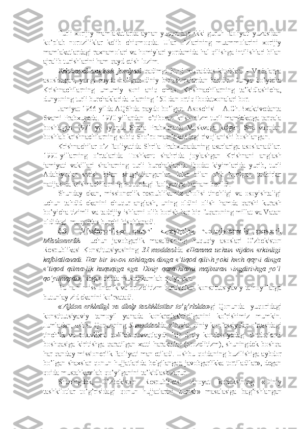 Turli  xorijiy mamlakatlarda  aynan yuqoridagi  ikki   guruh  faoliyati   yuzasidan
ko’plab   noroziliklar   kelib   chiqmoqda.   Ular   o’zlarining   muammolarini   xorijiy
mamlakatlardagi raxnamolari va homiylari yordamida hal qilishga intilishlari bilan
ajralib turishlarini ham qayd etish lozim. 
Krishnani   anglash   jamiyati   qadimgi   hind   muqaddas   kitoblari   –   Vedalarga
asoslangan,   yangi   paydo   bo’lgan   diniy   birlashmalardan   biridir.   Dunyo   bo’yicha
Krishnachilarning   umumiy   soni   aniq   emas.   Krishnachilarning   ta’kidlashicha,
dunyoning turli burchaklarida ularning 150 dan ortiq ibodatxonalari bor.
Jamiyat 1966 yilda AQShda paydo bo’lgan. Asoschisi – A.Ch.Bxaktivedanta
Svami Prabxupada. 1970-yillardan   e’tiboran krishnaizm turli mamlakatga tarqala
boshlagan.   1971   yil   iyunda   Shrila   Prabxupada   Moskvaga   kelgan.   Shu   vaqtdan
boshlab krishnachilarning sobiq Sho’ro mamlakatidagi rivojlanishi boshlangan.
Krishnachilar   o’z   faoliyatida  Shrila  Prabxupadaning   asarlariga  asoslanadilar.
1990-yillarning   o’rtalarida   Toshkent   shahrida   joylashgan   Krishnani   anglash
jamiyati   vakillari   shaharning   turli   burchaklarida   ibodat   kiyimlarida   yurib,   turli
Adabiyotlar   sotish   bilan   shug’ullanganlar.   Ular   bilan   olib   borilgan   tadbirlar
natijasida krishnachilarning bu turdagi faoliyatiga barham berildi.  
Shunday   ekan,   missionerlik   respublikamiz   aholisi   tinchligi   va   osoyishtaligi
uchun   tahdid   ekanini   chuqur   anglash,   uning   oldini   olish   hamda   qarshi   kurash
bo’yicha tizimli va tadrijiy ishlarni olib borish har bir fuqaroning millat va Vatan
oldidagi  muqaddas burchi hisoblanadi.
6.3     Missiоnеrlikka   qarshi   kurashning   huquqiy-amaliy   asоslari.
Missionerlik     uchun   javobgarlik   masalasining   huquqiy   asoslari   O’zbekiston
Respublikasi   Konstitutsiyasining   31-moddasi da   «Hamma   uchun   vijdon   erkinligi
kafolatlanadi. Har bir inson xohlagan dinga e’tiqod qilish yoki  hech qaysi  dinga
e’tiqod   qilmaslik   huquqiga   ega.   Diniy   qarashlarni   majburan   singdirishga   yo’l
qo’yilmaydi»,  degan qoida mustahkamlab qo’yilgan. 
Bu ham missionerlik va prozelitizm harakatlari konstitutsiyaviy tamoyillarga
butunlay zid ekanini ko’rsatadi.
«Vijdon   erkinligi   va   diniy   tashkilotlar   to’g’risida» gi   Qonunda     yuqoridagi
konstitutsiyaviy   tamoyil   yanada   konkretlashtirilganini   ko’rishimiz   mumkin.
Jumladan, ushbu Qonunning   5-moddasi da «Davlat  diniy konfessiyalar  o’rtasidagi
tinchlik   va   totuvlikni   qo’llab-quvvatlaydi.   Bir   diniy   konfessiyadagi   dindorlarni
boshqasiga   kiritishga   qaratilgan  xatti-harakatlar   (prozelitizm),  shuningdek   boshqa
har qanday missionerlik faoliyati man etiladi. Ushbu qoidaning buzilishiga aybdor
bo’lgan  shaxslar  qonun  hujjatlarida  belgilangan  javobgarlikka  tortiladilar»,  degan
qoida mustahkamlab qo’yilganini ta’kidlash zarur.
Shuningdek,   O’zbekiston   Respublikasi   Jinoyat   kodeksining   «Diniy
tashkilotlar   to’g’risidagi   qonun   hujjatlarini   buzish»   masalasiga   ba g’ ishlangan 