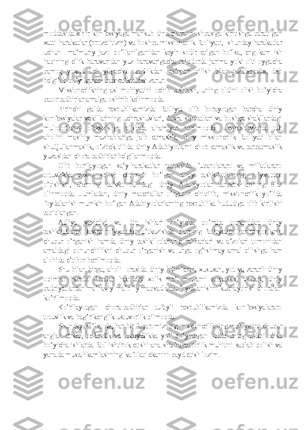 moddasida «Bir konfessiyaga mansub dindorlarni boshqasiga kiritishga qaratilgan
xatti-harakatlar (prozelitizm) va boshqa missionerlik faoliyati,  shunday harakatlar
uchun     ma’muriy   jazo   qo’llanilganidan   keyin   sodir   etilgan   bo’lsa,   eng   kam   ish
haqining   ellik   baravaridan   yuz   baravarigacha   miqdorda   jarima   yoki   olti   oygacha
qamoq   yoxud   uch   yilgacha   ozodlikdan   mahrum   qilish   bilan   jazolanadi»,   deb
belgilab qo’yilganini ham ta’kidlash zarur.
Missionerlikning   asl   mohiyatini   ochib   tashlash,   uning   oldini   olish   bo’yicha
qator tadbirlar amalga oshirib kelinmoqda. 
Birinchi   galda   respublikamizda   faoliyat   olib   borayotgan   barcha   diniy
konfessiyalar  vakillarining uchrashuvlari, davra suhbatlari va boshqa shakllardagi
muloqotlarini   o’tkazishga   alohida   ahamiyat   berilmoqda.   Uchrashuvlarda   tub
aholini   masihiy   mazhablariga   jalb   etmaslik,   diniy   missionerlik   faoliyati   bilan
shuQullanmaslik, o’zbek tilida diniy Adabiyotlarni  chop etmaslik va tarqatmaslik
yuzasidan chora-tadbirlar belgilanmoqda.
Olib   borilayotgan   sa’y-harakatlar   natijasida   fuqarolararo   va   millatlararo
totuvlikka   raxna   solish   ehtimoli   bo’lgan   diniy   tashkilotlarning   ro’yxatdan
o’tishlari,   ularning   da’vat   ruhidagi   diniy   Adabiyotlar   tarqatishlarining   oldi
olinmoqda.   Jumladan,   diniy   materiallar   o’rganib   chiqilib,   missionerlik   yo’lida
foydalanish mumkin   bo’lgan Adabiyotlar larning respublika hududiga olib kirilishi
taqiqlangan .
Adliya   vazirligi   va   Din   ishlari   bo’yicha   qo’mita   tomonidan   diniy
tashkilotlarni   davlat   ro’yxatidan   o’tkazishda   ularning   faoliyatini   har   tomonlama
chuqur   o’rganish   hamda   diniy   tashkilotlarning   rahbarlari   va   a’zolari   tomonidan
amaldagi   qonunchilikni   chuqur   o’rganish   va   unga   og’ishmay   amal   qilishga   ham
alohida e’tibor berilmoqda.
Shu bilan birga, aholi   orasida diniy bilimlarni, xususan, yot va zararli diniy
oqimlar   hamda   firqalar   haqidagi   xolis   ma’lumotlarni   tarqatish,   dindan,   diniy
qadriyatlardan ma’naviy-ma’rifiy maqsadlarda foydalanishni kuchaytirish choralari
ko’rilmoqda.
Ko’rilayotgan   chora-tadbirlar   tufayli   respublikamizda   konfessiyalararo
totuvlik va bag’rikenglik ustuvorlik qilmoqda.
Shunday bo’lsa-da, har bir fuqaromizning missionerlikning mohiyatini chuqur
anglab   etishi,   befarqlik   va   loqaydlikka   yo’l   qo’ymagan   holda   uning   oldini   olish
bo’yicha ishlarda faol ishtirok etishi ana shu barqarorlik muhitini saqlab qolish va
yanada mustahkamlashning kafolati ekanini qayd etish lozim. 