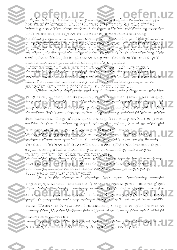 1.  Vijdon erkinligi kishilarning ru h iy olamiga, uning sog‘lom va barkamolligiga 
bevosita ta’sir ko‘rsatadi. S h u bois bu masalaning ijtimoiy ќayotdagi o‘rni va 
bajaradigan vazifalari g‘oyat muќim. Birlashgan Millatlar Tashkilotining ustavidan
tortib barcha xalqaro ќujjat va shartnomalarda, ќamma mamlakatlarning 
konstitutsiya va qonunlarida vijdon erkinligi o‘z ifodasini topgan. 1948 yilda qabul
qilingan inson ќuquqlari umumiy Deklaratsiyasiga muvofiq  h ar bir inson fikrlash, 
vijdon va din erkinligi  h uquqiga ega. Bu  h uquq o‘z dini yoki e’tiqodini o‘zgartirish
erkinligini, o‘z dini yoki e’tiqodiga o‘zicha, shuningdek, boshqalar bilan birgalikda
amal qilish kafolatini, ibodat qilishda va diniy marosimlarda yakka tartibda yoki 
odamlar orasida birga qatnashish erkinligini o‘z ichiga oladi. 
Bundan tashqari bu masala yana bir murakkab ќodisa – turli dunyoqarash, 
e’tiqodda bo‘lgan kishilar o‘rtasidagi, davlat bilan din, diniy tashkilotlar bilan 
davlat o‘rtasidagi munosabatlarning amalda ќuquqiy ta’minlanishini ќam nazarda 
tutadi. Zero, odamlar doim turli dunyoqarash va e’tiqod bilan yashaganlar va 
yashaydilar. Ќar kimning o‘z ichki dunyosi, o‘z e’tiqodi bo‘ladi. 
Vijdon erkinligi deyilganda, ayni paytda fuqarolarning dinga munosabatidan
qat’iy   nazar,   ularning   teng   ќuquqliligi,   barcha   dinlarning   qonun   oldida   tengligi,
dinga e’tiqod qilish yoki qilmaslikka nisbatan ќech qanday majburiyatning ykqligi,
diniy   tashkilotlar   uchun   majburiy   yig‘imlar   tkplashning   ta’qiqlanganligi,   diniy
e’tiqodlar tufayli kzaro adovat va nafrat q o ’zg‘atishning taqiqlanishi kabi masalalar
ќam   tushuniladi.   Dinga   e’tiqod   qilish   erkinligi   faqat   milliy   xavfsilik   va   jamoat
tartibini,   boshqa   fuqarolarning   ќayoti,   salomatligi,   axloqi,   ќuquqi   va   erkinligini
ta’minlash uchun zaruriyat tug‘ilgandagina cheklanishi mumkin.
Vijdon erkinligi qandaydir bir mavќum tushuncha emas, u ma’lum ijtimoiy 
vaziyatda albatta namoyon bo‘ladi.  SHuning   uchun   uni   konkret   tarixiy ,  ijtimoiy  
sharoitsiz ,  ob ’ ektiv   va   sub ’ ektiv   omillarsiz   tasavvur   qilish   qiyin .  Bundan   tashqari  
« vijdon   erkinligi »  tushunchasini   ilmiy   talqin   qilishda   milliy ,  mafkuraviy   va  
madaniy   omillarni  ќ am   albatta   nazarda   tutish   kerak .
Vijdon erkinligi va diniy tashkilotlar masalasi ijtimoiy ќayotda ќar doim muќim va
murakkab masala bo‘lib kelgan. Binobarin, uning zamirida shaxsning ќuquqi, 
demokratiya, adolatparvarlik va insonparvarlik kabi katta ijtimoiy, siyosiy, 
ќuquqiy va axloqiy tushunchalar yotadi. 
Din   so h asida   olamshumul   a h amiyat   kasb   etgan   ulamolarning   merosini
o ’rganish, ajdodlarimiz tomonidan k o ’p asrlar mobaynida yaratib kelingan g‘oyat
ulkan,   beba h o   ma’naviy     madaniy   merosni   tiklash   davlat   siyosati   darajasiga
k o ’tarilgan   ni h oyatda   mu h im   vazifa   b o ’lib   qoldi.   Ijtimoiy   h ayotni   islo h   qilish   va
yangilash   jarayonida   ma’naviy   qadriyatlarning   qudratli   qatlamlari   h am   ochilib,
bunda   O‘zbekiston   Respublikasi   Prezidentining   so h aga   oida   qator   Farmon   va
Farmoyishlari, Vazirlar Maќkamasining Qarorlari va Farmoyishlari qabul qilinishi
mu h im a h amiyat kasb etdi. 
Imom Buxoriy, Baќouddin Naqshband, Najmiddin Kubro, Imom Termiziy, Imom 
Moturudiy, Burxoniddin Marg‘inoniy, Abdulxoliq G‘ijduvoniy kabi  