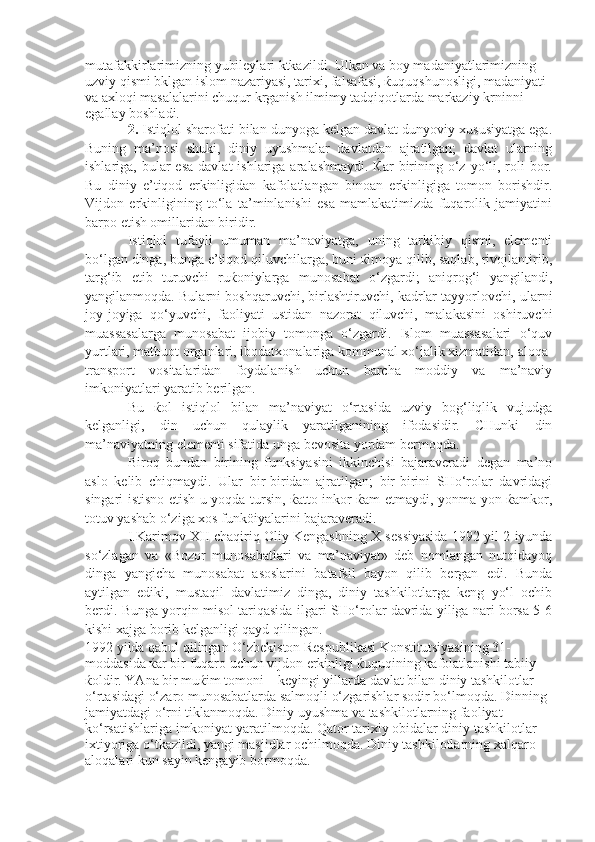 mutafakkirlarimizning yubileylari ktkazildi. Ulkan va boy madaniyatlarimizning 
uzviy qismi bklgan islom nazariyasi, tarixi, falsafasi, ќuquqshunosligi, madaniyati 
va axloqi masalalarini chuqur krganish ilmimy tadqiqotlarda markaziy krninni 
egallay boshladi.  
2.  Istiqlol sharofati bilan dunyoga kelgan davlat dunyoviy xususiyatga ega.
Buning   ma’nosi   shuki,   diniy   uyushmalar   davlatdan   ajratilgan;   davlat   ularning
ishlariga, bular   esa  davlat   ishlariga aralashmaydi.  Ќar   birining  o‘z  yo‘li,  roli   bor.
Bu   diniy   e’tiqod   erkinligidan   kafolatlangan   binoan   erkinligiga   tomon   borishdir.
Vijdon   erkinligining   to‘la   ta’minlanishi   esa   mamlakatimizda   fuqarolik   jamiyatini
barpo etish omillaridan biridir. 
Istiqlol   tufayli   umuman   ma’naviyatga,   uning   tarkibiy   qismi,   elementi
bo‘lgan dinga, bunga e’tiqod qiluvchilarga, buni ќimoya qilib, saqlab, rivojlantirib,
targ‘ib   etib   turuvchi   ruќoniylarga   munosabat   o‘zgardi;   aniqrog‘i   yangilandi,
yangilanmoqda. Bularni boshqaruvchi, birlashtiruvchi, kadrlar tayyorlovchi, ularni
joy-joyiga   qo‘yuvchi,   faoliyati   ustidan   nazorat   qiluvchi,   malakasini   oshiruvchi
muassasalarga   munosabat   ijobiy   tomonga   o‘zgardi.   Islom   muassasalari   o‘quv
yurtlari, matbuot organlari, ibodatxonalariga kommunal xo‘jalik xizmatidan, aloqa-
transport   vositalaridan   foydalanish   uchun   barcha   moddiy   va   ma’naviy
imkoniyatlari yaratib berilgan.
Bu   ќol   istiqlol   bilan   ma’naviyat   o‘rtasida   uzviy   bog‘liqlik   vujudga
kelganligi,   din   uchun   qulaylik   yaratilganining   ifodasidir.   CHunki   din
ma’naviyatning elementi sifatida unga bevosita yordam bermoqda. 
Biroq   bundan   birining   funksiyasini   ikkinchisi   bajaraveradi   degan   ma’no
aslo   kelib   chiqmaydi.   Ular   bir-biridan   ajratilgan;   bir-birini   SHo‘rolar   davridagi
singari istisno etish u yoqda tursin, ќatto inkor ќam etmaydi, yonma-yon ќamkor,
totuv yashab o‘ziga xos funköiyalarini bajaraveradi.
I.Karimov X II   chaqiriq Oliy Kengashning X sessiyasida 1992 yil 2 iyunda
so‘zlagan   va   «Bozor   munosabatlari   va   ma’naviyat»   deb   nomlangan   nutqidayoq
dinga   yangicha   munosabat   asoslarini   batafsil   bayon   qilib   bergan   edi.   Bunda
aytilgan   ediki,   mustaqil   davlatimiz   dinga,   diniy   tashkilotlarga   keng   yo‘l   ochib
berdi. Bunga yorqin misol tariqasida ilgari SHo‘rolar davrida yiliga nari borsa 5-6
kishi xajga borib kelganligi qayd qilingan.
1992 yilda qabul qilingan O‘zbekiston Respublikasi Konstitutsiyasining 31-
moddasida ќar bir fuqaro uchun vijdon erkinligi ќuquqining kafolatlanishi tabiiy 
ќoldir. YAna bir muќim tomoni – keyingi yillarda davlat bilan diniy tashkilotlar 
o‘rtasidagi o‘zaro munosabatlarda salmoqli o‘zgarishlar sodir bo‘lmoqda. Dinning 
jamiyatdagi o‘rni tiklanmoqda. Diniy uyushma va tashkilotlarning faoliyat 
ko‘rsatishlariga imkoniyat yaratilmoqda. Qator tarixiy obidalar diniy tashkilotlar 
ixtiyoriga o‘tkazildi, yangi masjidlar ochilmoqda. Diniy tashkilotlarning xalqaro 
aloqalari kun sayin kengayib bormoqda.  