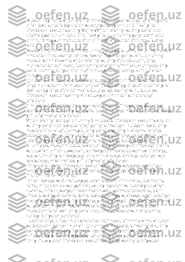 Mustaqillik yillarida vijdon erkinligi prinsiplarini tiklash va unga og‘ishmay amal 
qilish davr, kundalik ќayot talabi va zaruriyatiga aylanib qoldi. 1991 yilda 
O‘zbekiston Respublikasi Oliy Majlisi «Vijdon erkinligi va diniy tashkilotlar 
to‘g‘risida»gi qonunni qabul qildi. 1998 yilda bu qonunning yangi taќriri qabul 
qilinib, 15 may kuni matbuotda e’lon qilindi va shu kundan e’tiboran u kuchga 
kirdi. 
Mazkur qonun 23 moddadan iborat. Uning 1-moddasida ushbu qonunning maqsadi
nimalardan iborat ekanligi ochiq va ravshan bayon etilgan: «Ushbu qonunning 
maqsadi ќar bir shaxsning vijdon erkinligi va diniy e’tiqodќuquqini, dinga 
munosabatidan qat’i nazar, fuqarolarning tengligini ta’minlash, shuningdek diniy 
tashkilotlarning faoliyati bilan bog‘liq munosabatlarni tartibga solib turishdan 
iborat». 
Qonunning 3-moddasi vijdon erkinligi ќuquqi ќaqida bo‘lib, unda ќar bir fuqaro 
dinga munosabatini o‘zi mustaqil aniqlashi, u ќar qanday dinga e’tiqodqilish yoki 
ќech qanday dinga e’tiqodqilmaslik ќuquqiga ega ekanligi va bu ќuquq esa 
O‘zbekiston Respublikasining Konstitutsiyasi tomonidan kafolatlanajagi 
ta’kidlandi. 
4-moddada fuqarolarning dinga munosabatlaridan qat’i nazar, teng ќuquqliligi 
ќaqida so‘z boradi. Rasmiy ќujjatlarda fuqaroning dinga munosabati ko‘rsatilishiga
yo‘l qo‘yilmasligi ta’kidlanadi. 
Vijdon erkinligi ќaqidagi qonunning 5-moddasida O‘zbekiston Respublikasida din 
va diniy tashkilotlar davlatdan ajratilganligi ko‘rsatilgan.  Bu degani davlat diniy 
masalalar bilan shug‘ullanmaydi, diniy tashkilot va diniy boshqarma ishlariga 
aralashmaydi. Din va diniy tashkilotlar  ќ am davlat ishlariga aralashmasligi lozim. 
Lekin diniy tashkilotlar jamoat ishlarida ishtirok etish  ќ uquqiga egalar. 
SHuningdek, mazkur moddada davlat turli diniy konfessiyalar o‘rtasidagi tinchlik 
va totuvlikni qo‘llab-quvvatlashi, konfessiyalar o‘rtasida adovatni avj oldirishga, 
xususan, bir diniy konfessiyadagi dindorni boshqasiga kiritishga qaratilgan xatti-
ќ arakatlarga, missionerlikka yo‘l qo‘ymasligi ta’kidlangan. 
Diniy tashkilotlarga O‘zbekiston Respublikasida diniy xarakterga ega bo‘lgan 
partiyalar tuzish, respublikadan tashqaridagi diniy partiyalarning bo‘lim yoki 
filiallarini ochish man etiladi. 
Dindan davlatga va Konstitutsiyaga qarshi targ‘ibot olib borishda, dushmanlik, 
nafrat, millatlararo adovat uyg‘otish, axloqiy negizlarni va fuqaroviy totuvlikni 
buzishda, bo‘ ќ ton, vaziyatni beqarorlashtiruvchi uydirmalar tarqatishda, a ќ oli 
o‘rtasida va ќ ima chiqarishda  ќ amda davlatga, jamiyat va shaxsga qarshi qaratilgan 
boshqa xatti- ќ arakatlarda foydalanishga yo‘l qo‘yilmaydi. Terrorizm, narkobiznes 
va uyushgan jinoyatchilikka ko‘maklashadigan, shuningdek boshqa g‘arazli 
maqsadlarni ko‘zlovchi diniy tashkilotlar, oqimlar, sektalar va boshqalarning 
bunday faoliyatlari taqiqlanadi. 
Fuqarolar dinga bo‘lgan munosabatlaridan qat’i nazar, ta’limning xilma-xil turlari 
va darajalarini egallashi mumkin. Qonunning 9-moddasida ko‘rsatilishicha, diniy 
tashkilotlarning markaziy boshqaruv organlari ru ќ oniylarni va o‘zlariga zarur 
bo‘lgan diniy xodimlarni tayyorlash uchun diniy o‘quv yurtlari tuzishga  ќ aqli. 
Diniy o‘quv yurtlari O‘zbekiston Respublikasi Adliya vazirligida ro‘yxatdan  