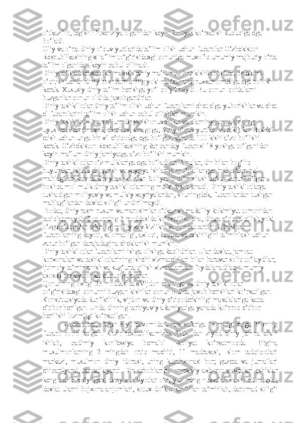 o‘tkazilib, tegishli litsenziya olganidan keyin faoliyat ko‘rsatish  ќ uquqiga ega 
bo‘ladi. 
Oliy va o‘rta diniy o‘quv yurtlarida ta’lim olish uchun fuqarolar O‘zbekiston 
Respublikasining «Ta’lim to‘g‘risida»gi qonuniga muvofiq umumiy majburiy o‘rta
ta’lim olganidan keyin qabul qilinadi. 
Diniy ta’lim beruvchilar maxsus diniy ma’lumoti bor kishilar bo‘lib, bolalarni 
o‘qitish uchun diniy boshqarmaning yoki markazning ruxsatnomasiga ega bo‘lishi 
kerak. Xususiy diniy ta’lim berishga yo‘l qo‘yilmaydi. Bu qonun-qoidalarni 
buzganlar qonun oldida javobgardirlar. 
Diniy tashkilotlar diniy ta’lim olish uchun fuqarolarni chet elga yuborishlar va chet
el fuqarolarini ta’lim olish uchun qabul qilishlari mumkin. 
Diniy tashkilot – bu ma’lum dinga ishonuvchilar va ularning jamoalarining 
uyushmasidir (masjid, cherkov, sinagoga, diniy o‘quv yurtlari va  ќ .k.). Uni tashkil 
etish uchun unga bir xil e’tiqodga ega bo‘lgan kamida 100 kishi a’zo bo‘lishi 
kerak. O‘zbekiston Respublikasining  ќ ar qanday fuqarosi 18 yoshga to‘lganidan 
keyin ma’lum diniy jamiyatga a’zo bo‘lishi mumkin.
Diniy tashkilotlar o‘z mulklariga ega bo‘ladilar. Binolar, din bilan bog‘liq 
buyumlar, ishlab chiqarish va xayriya ishlariga mo‘ljallangan inshootlar, pul 
mablag‘lari  ќ amda diniy tashkilotlar faoliyatini ta’minlash uchun zarur bo‘lgan 
boshqa mol-mulk diniy tashkilotlarning mulki  ќ isoblanadi. Diniy tashkilotlarga 
tushadigan moliyaviy va mulkiy xayriyalardan, shuningdek, fuqarolardan tushgan 
mablag‘lardan davlat solig‘i undirilmaydi. 
Ibodat, diniy rasm-rusum va marosimlar o‘tkazish ma ќ alliy  ќ okimiyat tomonidan 
taqiqlanmaydi. Qonunning 3-moddasida ko‘rsatilishicha, dinga e’tiqod qilish yoki 
o‘zga e’tiqodlar erkinligi milliy xavfsizlikni va jamoat tartibini, boshqa 
fuqarolarning  ќ ayoti, salomatligi, axloqi,  ќ uquqi va erkinligini ta’minlash uchun 
zarur bo‘lgan darajadagina cheklanish mumkin. 
Diniy tashkilotlar fuqarolarni ishga olishga  ќ aqlidirlar. Ular davlat, jamoat 
korxonalari va tashkilotlarining ishchi xizmatchilari bilan baravar soliq to‘laydilar, 
ijtimoiy ta’minlanish va sug‘urta qilish xizmatlaridan foydalanadilar. Umumiy 
asosda pensiya olish  ќ uquqiga egalar. 
Qonunning oxirgi 23-moddasida «Vijdon erkinligi va diniy tashkilotlar 
to‘g‘risida»gi qonunni buzgan kishilar qonun oldida javob berishlari ko‘rsatilgan. 
Konstitutsiyada  ќ urfikrlilik, vijdon va diniy e’tiqoderkinligi masalalariga katta 
e’tibor berilgan. Unda dinning tarbiyaviy a ќ amiyatiga yanada ko‘proq e’tibor 
berilishi lozimligi ko‘rsatilgan. 
Darќaqiqat, o‘tgan 8 yil davomida Umra safariga 18 ming, xajga 24 ming
fuqaro   borib   kelgan.   Ќozir   respublikamizda   3100   dan   ziyod   diniy   jamoa   erkin
ishlab,   qadimiy   konfessiya   bemalol   faoliyat   ko‘rsatmoqda.   Birgina
musulmonlarning   2   mingdan   ortiq   machiti,   11   madrasasi,   Islom   tadqiqotlari
markazi,   musulmon   diniy   idorasi,   uning   kutubxonasi   bor;   gazeta   va   jurnallari
chiqarilyapti,   tarqatilayapti.   Din   arboblariga   ommaviy   axborot   vositalari   eshiklar
keng ochib qo‘yilgan;  diniy adabiyotlar  o‘n, yuz ming nusxalab  nashr  etilmoqda;
davlat ularni bojxona anjomlari, sotuv do‘konlari bilan ta’minlab, daromad solig‘i 