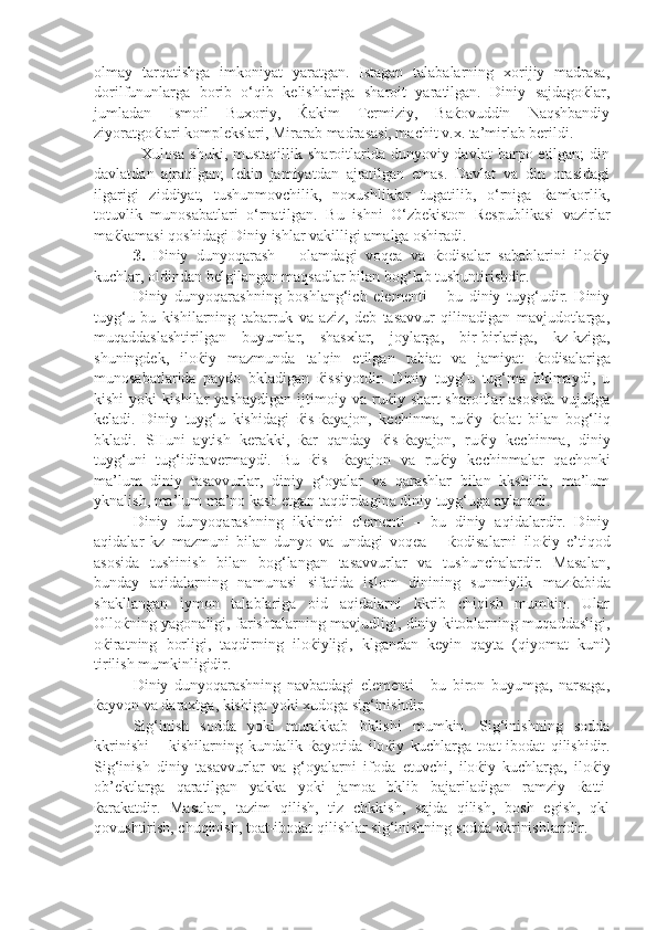 olmay   tarqatishga   imkoniyat   yaratgan.   Istagan   talabalarning   xorijiy   madrasa,
dorilfununlarga   borib   o‘qib   kelishlariga   sharoit   yaratilgan.   Diniy   sajdagoќlar,
jumladan   Ismoil   Buxoriy,   Ќakim   Termiziy,   Baќovuddin   Naqshbandiy
ziyoratgoќlari komplekslari, Mirarab madrasasi, machit v.x. ta’mirlab berildi. 
Xulosa  shuki,  mustaqillik  sharoitlarida  dunyoviy davlat   barpo etilgan;   din
davlatdan   ajratilgan;   lekin   jamiyatdan   ajratilgan   emas.   Davlat   va   din   orasidagi
ilgarigi   ziddiyat,   tushunmovchilik,   noxushliklar   tugatilib,   o‘rniga   ќamkorlik,
totuvlik   munosabatlari   o‘rnatilgan.   Bu   ishni   O‘zbekiston   Respublikasi   vazirlar
maќkamasi qoshidagi Diniy ishlar vakilligi amalga oshiradi.
3.   Diniy   dunyoqarash   –   olamdagi   voqea   va   ќodisalar   sabablarini   iloќiy
kuchlar, oldindan belgilangan maqsadlar bilan bog‘lab tushuntirishdir. 
Diniy   dunyoqarashning   boshlang‘ich   elementi   –   bu   diniy   tuyg‘udir.   Diniy
tuyg‘u   bu   kishilarning   tabarruk   va   aziz,   deb   tasavvur   qilinadigan   mavjudotlarga,
muqaddaslashtirilgan   buyumlar,   shasxlar,   joylarga,   bir-birlariga,   kz-kziga,
shuningdek,   ilo ќ iy   mazmunda   talqin   etilgan   tabiat   va   jamiyat   ќ odisalariga
munosabatlarida   paydo   bkladigan   ќ issiyotdir.   Diniy   tuyg‘u   tug‘ma   bklmaydi,   u
kishi   yoki   kishilar   yashaydigan   ijtimoiy   va   ru ќ iy  shart-sharoitlar   asosida   vujudga
keladi.   Diniy   tuyg‘u   kishidagi   ќ is- ќ ayajon,   kechinma,   ru ќ iy   ќ olat   bilan   bog‘liq
bkladi.   SHuni   aytish   kerakki,   ќ ar   qanday   ќ is- ќ ayajon,   ru ќ iy   kechinma,   diniy
tuyg‘uni   tug‘idiravermaydi.   Bu   ќ is-   ќ ayajon   va   ru ќ iy   kechinmalar   qachonki
ma’lum   diniy   tasavvurlar,   diniy   g‘oyalar   va   qarashlar   bilan   kkshilib,   ma’lum
yknalish, ma’lum ma’no kasb etgan taqdirdagina diniy tuyg‘uga aylanadi. 
Diniy   dunyoqarashning   ikkinchi   elementi   –   bu   diniy   aqidalardir.   Diniy
aqidalar   kz   mazmuni   bilan   dunyo   va   undagi   voqea   –   ќ odisalarni   ilo ќ iy   e’tiqod
asosida   tushinish   bilan   bog‘langan   tasavvurlar   va   tushunchalardir.   Masalan,
bunday   aqidalarning   namunasi   sifatida   islom   dinining   sunmiylik   maz ќ abida
shakllangan   iymon   talablariga   oid   aqidalarni   kkrib   chiqish   mumkin.   Ular
Ollo ќ ning yagonaligi, farishtalarning mavjudligi, diniy kitoblarning muqaddasligi,
o ќ iratning   borligi,   taqdirning   ilo ќ iyligi,   klgandan   keyin   qayta   (qiyomat   kuni)
tirilish mumkinligidir. 
Diniy   dunyoqarashning   navbatdagi   elementi   -   bu   biron   buyumga,   narsaga,
ќ ayvon va daraxtga, kishiga yoki xudoga sig‘inishdir. 
Sig‘inish   sodda   yoki   murakkab   bklishi   mumkin.   Sig‘inishning   sodda
kkrinishi   –   kishilarning   kundalik   ќ ayotida   ilo ќ iy   kuchlarga   toat-ibodat   qilishidir.
Sig‘inish   diniy   tasavvurlar   va   g‘oyalarni   ifoda   etuvchi,   ilo ќ iy   kuchlarga,   ilo ќ iy
ob’ektlarga   qaratilgan   yakka   yoki   jamoa   bklib   bajariladigan   ramziy   ќ atti-
ќ arakatdir.   Masalan,   tazim   qilish,   tiz   chkkish,   sajda   qilish,   bosh   egish,   qkl
qovushtirish, chuqinish, toat-ibodat qilishlar sig‘inishning sodda kkrinishlaridir.  