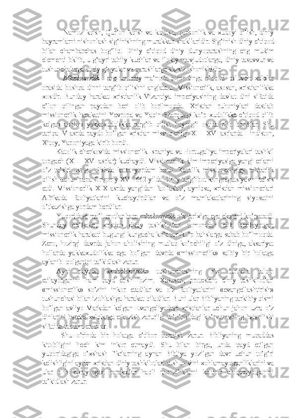 Namoz   kqish,   Qur’on   kqish   va   kqitish,   qurbonlik   va   xudoyi   qilish,   diniy
bayramlarni nishonlash sig‘inishning murakkab shakllaridir. Sig‘inish diniy e’tiqod
bilan   chambarchas   bog‘liq.   Diniy   e’tiqod   diniy   dunyoqarashning   eng   mu ќ im
elementi bklib, u g‘ayri tabiiy kuchlar  va ilo ќ iy mavjudotlarga, diniy tasavvur  va
tushunchalarga diniy g‘oyalar va qarashlarga skzsiz ishonishidir.
Missionerlik   -  eng  umumiy ma’noda  biror  dinga  e’tiqod   qiluvchi   xalqlar
orasida   boshqa  dinni  targ’ib  qilishni  anglatadi.  Missionerlik,   asosan,  xristianlikka
xosdir.   Bunday   harakat   xristianlik   Vizantiya   imperiyasining   davlat   dini   sifatida
e’lon   qilingan   paytdan   beri   olib   borilmoqda.   Xristian   ruhoniylari   dastlab
missionerlik harakatini Yevropa va Yaqin Sharqdagi ko’p xudolikka e’tiqod qilib
kelgan   aholini   yakkaxudolikka   targ’ib   qilish   bayrog’i   ostida   olib   bordilar.   Shu
tariqa IV asrda paydo bo’lgan xristian missionerligi XIII–XVI asrlarda Hindiston,
Xitoy, Yaponiyaga kirib bordi.  
Katolik  cherkovida  missionerlik  Ispaniya  va   Portugaliya  imperiyalari  tashkil
topgach (XIII–XVI asrlar) kuchaydi. Missionerlik Rim imperiyasiga yangi erlarni
o’z   ta’siri   ostiga   olishda   katta   yordam   berdi.   Katolik   missionerligiga   rahbarlik
qilish uchun papa Grigoriy XV 1662 yilda Diniy tar g’ ibot kongregatsiyasini ta’sis
etdi.   Missionerlik   XIX   asrda   yangidan   faollashdi,   ayniqsa,   xristian   missionerlari
Afrikada   faoliyatlarini   kuchaytirdilar   va   o’z   mamlakatlarining   siyosatini
o’tkazishga yordam berdilar.  
Yuqoridagi ma’lumotlar ham  missionerlik  o’z tarixiga ega ekanini ko’rsatadi.
Shunday   bo’lsada,   xristian   diniy   tashkilotlari   tomonidan   olib   borilayotgan
missionerlik harakati bugungi kungacha ko’pdan-ko’p bahslarga sabab bo’lmoqda.
Zero,   hozirgi   davrda   jahon   aholisining   mutlaq   ko’pchiligi   o’z   diniga,   aksariyat
hollarda   yakkaxudolikka   ega   bo’lgan   davrda   «missionerlik»   salbiy   bir   holatga
aylanib  qolganini ta’kidlash zarur.
Ayni   paytda,   «missionerlik»   tushunchasining   o’zi   turlicha   talqin
etilayotganini   ham   qayd   etish   lozim.   Xususan,   protestant   diniy   tashkilotlari
«missionerlik»   so’zini   inkor   etadilar   va   o’z   faoliyatlarini   «evangellashtirish»
tushunchasi bilan izohlashga harakat qiladilar. Buni ular Bibliyaning tarkibiy qismi
bo’lgan   avliyo   Markdan   kelgan   Evangeliyadagi   xristianlar   uchun   jahon   uzra   o’z
dinlarini barcha xalqlarga etkazish zarurligi to’ g’ risidagi ko’rsatmaning bajarilishi
sifatida taqdim etadilar.
  Shu   o’rinda   bir   holatga   e’tibor   qaratish   zarur.   Bibliyaning   muqaddas
kitobligini   hech   kim   inkor   etmaydi.   Shu   bilan   birga,   unda   qayd   etilgan
yuqoridagiga   o’xshash   fikrlarning   aynan   Bibliya   yozilgan   davr   uchun   to’g’ri
kelishligini ayrim xristian diniy tashkilotlari tushunishni xohlamayotganliklarini va
ular   olib   borayotgan   harakatlar   haqli   noroziliklarni   keltirib   chiqarayotganini
ta’kidlash zarur.  