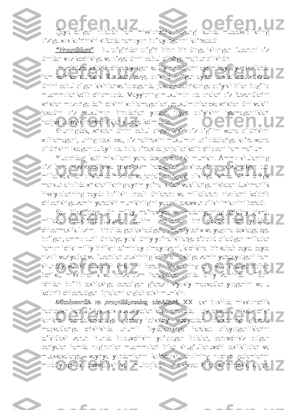 Qayd   etilgan   holatlar   ham   missionerlik   bugungi   kunda   mutaassiblikning
o’ziga xos ko’rinishi sifatida namoyon bo’layotganini ko’rsatadi.
“   P    rozelitizm”      -   bu   to’g’ridan-to’g’ri   biron   bir   dinga   ishongan   fuqaroni   o’z
dinidan voz kechishga va o’zga dinni qabul qilishga majbur qilishdir. 
Prozelitizm keltirib chiqarayotgan salbiy oqibatlarni ayrim hayotiy misollarda
ham   ko’rish   mumkin.   Xususan,   bizga   qo’shni   bo’lgan   ayrim   davlatlarda   xristian
dinini qabul qilgan kishilar vafot etganda  jasadni qabristonga qo’yish bilan bog’liq
muammolar kelib chiqmoqda. Mayyitning musulmon ota-onalari o’z farzandlarini
xris tian mozoriga dafn etishni xohlamaganlari, musulmonlar esa xristian dini vakili
jasadini   o’z   musulmon   birodarlari   yotgan   joyga   qo’yishni   istamaganliklari
natijasida kelishmovchiliklar yuzaga kelmoqda.
Shuningdek,   xristian   dinini   qabul   qilgan   kishi   o’z   o’g’lini   xatna   qildirishni
xohlamagani, uning otasi  esa,  o’z nabirasini  musulmon urf-odatlariga ko’ra xatna
qildirishni istagani tufayli ota-bola o’rtasida janjallar kelib chiqqani ham ma’lum.
Yuqoridagi   kabi   misollarni   yana   davom   ettirish   mumkin.   Ammo   shularning
o’zi   ham   missionerlik   va   prozelitizm   harakatlari   boshqa   dinni   qabul   qilgan   tub
millat vakillari oilalarida   nizolar va janjallarning avj olishiga hamda islom diniga
mansub aholida xristianlikning ayrim yo’nalishlari vakillariga nisbatan dushmanlik
hissiyotlarining   paydo   bo’lishi   orqali   dinlararo   va   millatlararo   nizolarni   keltirib
chiqarishiga zamin yaratishi mumkinligini yaqqol tasavvur qilish imkonini beradi. 
Shu   bilan   birga,   din   milliy   ma’naviyat   va   madaniyatning   tarkibiy   qismi,
millatni   birlashtirib   turuvchi   muhim   omillardan   biri   ekanini   ham   yoddan
chiqarmaslik lozim.  Bir tilda gaplashadigan, umumiy tarix va yagona davlatga ega
bo’lgan, ammo turli  dinlarga  yoki  diniy yo’nalishlarga e’tiqod qiladigan millatlar
hamon ichki milliy birlikni ta’minlay olmayotgani, kichkina  bir sabab qayta-qayta
nizoli vaziyatlar va fuqarolar urushining kelib chiqishiga zamin yaratayotgani ham
shunday   xulosa   chiqarish   imkonini   beradi.   Masalaning   ana   shu   jihatiga   e’tibor
berilsa,   missionerlik   va   prozelitizm   harakatlari   ortida   diniy   zaminda   millatni
ichidan   bo’lib   tashlashga   qaratilgan   g’arazli   siyosiy   maqsadlar   yotganini   va   u
keltirib chiqaradigan fojialarni anglab etish mumkin. 
Missionerlik   va   prozelitizm ning   shakllar i .   XXI   asr   boshida   missionerlik
haqiqatan   ham   o’ziga   xos   xususiyatlar   kasb   etmoqda.   Eng   avvalo,   missionerlar
konkret   mamlakatlardagi   ijtimoiy-iqtisodiy   vaziyatdan   o’zlarining   g’ arazli
maqsadlariga   erishishda   unumli   foydalanishga   harakat   qilayotganliklarini
ta’kidlash   zarur.   Bunda   boquvchisini   yo’qotgan   bolalar,   qarovchisiz   qolgan
qariyalar   hamda   nogironlar   muammolari   bilan   shug’ullanuvchi   tashkilotlar   va
muassasalarga     xayriya   yordamlarini   ko’rsatish,   aholining   nochor   qatlamlarini
moddiy   qo’llab-quvvatlash   va     muhtojlarni   oziq-ovqat   bilan   ta’minlash,   ularga 