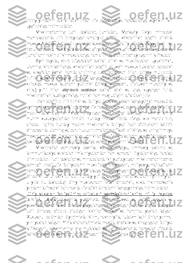 tibbiy   yordamni   tashkil   etish   orqali   o’z   qarashlari   va   harakatlariga   xayrixohlikni
uy g’ otishga intilmoqdalar.
Missionerlarning   turli   davlatlar,   jumladan,   Markaziy   Osiyo   mintaqasi
mamlakatlarida   olib   borayotgan   amaliyoti   tahlili     xristianlikni   tar g’ ib   qilishda
maxsus   Adabiyotlar,   audio   va   videokassetalarni   mahalliy   tillarda     tayyorlash     va
bepul  tarqatish, masihiylikka da’vat  g’oyalari  bilan  sug’orilgan maxsus  gazeta  va
jurnallarni nashr qilish masalalariga ham alohida e’tibor berilayotganini ko’rsatadi.
Ayni   paytda,   sport   to’garaklari   tashkil   qilish   va   musobaqalar     uyushtirish,
ularning ishtirokchilariga xristianlikni tar g’ ib qiluvchi maxsus bukletlar    tarqatish
va   sov g’ alar   berish   hamda   aholining   turli   qatlamlari   bilan   doimiy   muloqotda
bo’lish va ta’sir o’tkazish doirasini kengaytirish maqsadida tibbiyot, ta’lim-tarbiya
sohasiga   maxsus   kadrlarni   yuborish   (tibbiy   xizmatchi,   o’qituvchi-murabbiy   va
sh.k.)   yo’li   bilan   «tayanch   nuqtani»   tashkil   etish   va   unga   suyangan   holda
missionerlikni kuchaytirishga intilish ham mavjudligini ta’kidlash joiz.
Erkin targ’ibot olib borish va faoliyat doirasini keskin kengaytirish maqsadida
ayrim missionerlik tashkilotlarining o’z harakatlarini xalqaro nodavlat  tashkilotlari
maqomida amalga oshirishga intilayotgani  ham hozirgi davrdagi missionerlikning
muhim   xususiyatlaridan   biridir.   Bunday   intilish   ortida   o’ziga   xos   mantiq   bor,
albatta.   Tajriba   bunday   maqom   missionerlik   faoliyati   haqli   e’tirozlarni   keltirib
chiqarganda ularning xalqaro huquq normalarini ro’kach qilishiga va uning himoya
mexanizmlaridan foydalanishga urinishlariga, o’z harakatlarini xas-po’shlashga va
javobgarlikdan qochishga intilishlariga zamin yaratishini ko’rsatadi. 
Missionerlar   zamonaviy   texnika   va   texnologiya,   ommaviy   axborot   va
kommunikatsiya   vositalari   imkoniyatlaridan   ham   samarali   foydalanishga   harakat
qilmoqdalar. Turli davlatlar va mintaqalarda ish yuritayotgan missionerlar internet
tarmog’i   orqali   o’z   faoliyatlarini   muvofiqlashtirayotgani,   moliyaviy   mablag’larni
bemalol   u   mamlakatdan   bu   mamlakatga   o’tkazayotgani     ham   shunday   xulosa
chiqarish uchun asos bo’ladi. Bunday yo’l bilan missionerlar va ularning homiylari
u   yoki   bu   davlatdagi   diniy   muvozanatni   izdan   chiqarish,   soxta   insonparvarlik
yordami ko’rsatish bahonasida o’z ta’sir doiralarini kengaytirishga intilmoqdalar.
Diniy   sеktalar   faоliyatining   оqibatlari   va   missiоnеrlikning   milliy   hayotga
tahdidi.           Asrlar   davomida   yurtimizda   mehr-muruvvat   va   oqibat,   ezgulik   va
yaxshilik,   tinchlik   va   do’stlik   g’ oyalariga   asoslanadigan,   ularni   targ’ib   etadigan
turli   dinlarga   e’tiqod   qiladigan   kishilar   hamkor   va   hamjihat   yashab   kelgan.
Xususan,     qadimdan   diyorimizda   islom,   nasroniylik,   iudaizm   kabi   dinlar   yonma-
yon yashab kelgan. Yirik shaharlarimizda masjid, cherkov va sinagogalar faoliyat
ko’rsatgani,   tariximizning   eng   murakkab   va   og’ir   davrlarida   ham   ular   o’rtasida
kelishmovchilik va mojarolar bo’lmagani ham  buning tasdig’idir.  