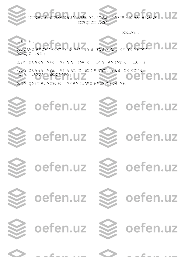 DUNYO SIYOSIY XARITASINING SHAKLLANISHINING   ASOSIY
BOSQICHLARI  
                                                                       REJASI:
1.KIRISH.
2. DUNYO SIYOSIY KARTASI SHAKLLANISH XUSUSIYATLARI VA ASOSIY 
BOSQICHLARI;
3. JAHON MAMLAKATLARINING DAVLAT   TUZIMI VA DAVLAT TUZILISHI ;
4. JAHON MAMLAKATLARINING IQTISODIY RIVOJLANISHIGA KO`RA 
GURUHLARGA      BO`LINISHI;
5. XALQARO MUNOSABATLAR VA DUNYO SIYOSIY KARTASI. 