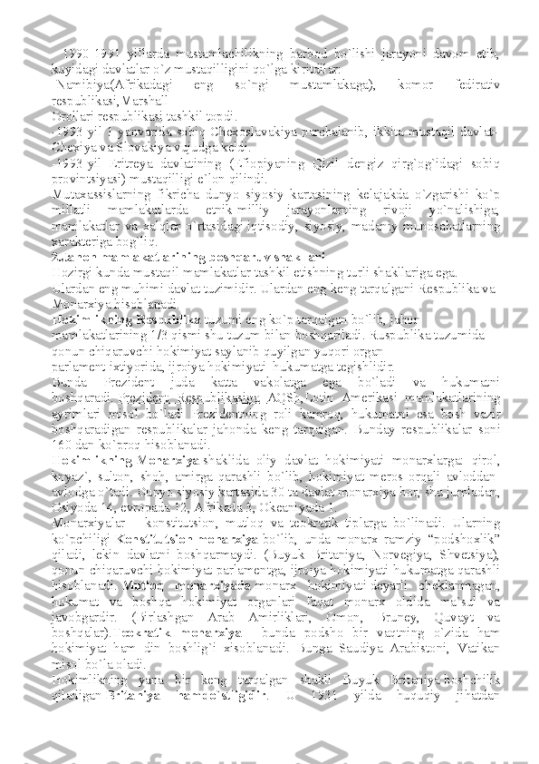 -   1990-1991   yillarda   mustamlachilikning   barbod   bo`lishi   jarayoni   davom   etib,
kuyidagi davlatlar o`z mustaqilligini qo`lga kiritdilar:
-Namibiya(Afrikadagi   eng   so`ngi   mustamlakaga),   komor   fedirativ
respublikasi,Marshall
Orollari respublikasi tashkil topdi.
-1993 yil 1 yanvarida sobiq Chexoslavakiya parchalanib, ikkita mustaqil davlat–
Chexiya va Slovakiya vujudga keldi.
-1993-yil–Eritreya   davlatining   (Efiopiyaning   Qizil   dengiz   qirg`og`idagi   sobiq
provintsiyasi) mustaqilligi e`lon qilindi.
Mutaxassislarning   fikricha   dunyo   siyosiy   kartasining   kelajakda   o`zgarishi   ko`p
millatli   mamlakatlarda   etnik-milliy   jarayonlarning   rivoji   yo`nalishiga,
mamlakatlar   va   xalqlar   o`rtasidagi   iqtisodiy ,   siyosiy,   madaniy   munosabatlarning
xarakteriga bog`liq.
2.Jahon mamlakatlarining boshqaruv shakllari  
Hozirgi kunda mustaqil mamlakatlar tashkil etishning turli shakllariga ega. 
Ulardan eng muhimi davlat tuzimidir. Ulardan eng keng tarqalgani Respublika va 
Monarxiya hisoblanadi.
Hokimlikning   Respublika   tuzumi eng ko`p tarqalgan bo`lib, jahon 
mamlakatlarining 1/3 qismi shu tuzum bilan boshqariladi. Ruspublika tuzumida 
qonun chiqaruvchi hokimiyat saylanib quyilgan yuqori organ–
parlament   ixtiyorida , ijroiya hokimiyati–hukumatga tegishlidir.
Bunda   Prezident   juda   katta   vakolatga   ega   bo`ladi   va   hukumatni
boshqaradi.   Prezident        Respublikasiga        AQSh    , Lotin   Amerikasi   mamlakatlarining
ayrimlari   misol   bo ` la di   Prezidentning   roli   kamroq ,   hukumatni   esa   bosh   vazir
boshqaradigan   respublikalar   jahonda   keng   tarqalgan .   Bunday   respublikalar   soni
160  dan   ko ` proq   hisoblanadi .
Hokimlikning   Monarxiya   shaklida   oliy   davlat   hokimiyati   monarxlarga :   qirol ,
knyaz `,   sulton ,   shoh ,   amirga   qarashli   bo ` lib ,   hokimiyat   meros   orqali   avloddan -
avlodga   o ` tadi .  Dunyo   siyosiy   kartasida  30  ta   davlat   monarxiya   bor ,  shu   jumladan ,
Osiyoda  14,  evropada  12,  Afrikada  3,  Okeaniyada  1.
Monarxiyalar   –   konstitutsion,   mutloq   va   teokratik   tiplarga   bo`linadi.   Ularning
ko`pchiligi   Konstitutsion   monarxiya   bo`lib,   unda   monarx   ramziy   “podshoxlik”
qiladi,   lekin   davlatni   boshqarmaydi.   (Buyuk   Britaniya,   Norvegiya,   Shvetsiya),
qonun chiqaruvchi hokimiyat parlamentga, ijroiya hokimiyati hukumatga qarashli
hisoblanadi.   Mutloq   monarxiyada   monarx   hokimiyati   deyarli   cheklanmagan ,
hukumat   va   boshqa   hokimiyat   organlari   faqat   monarx   oldida   ma`sul   va
javobgardir.   (Birlashgan   Arab   Amirliklari,   Omon,   Bruney,   Quvayt   va
boshqalar). Teokratik   monarxiya   –   bunda   podsho   bir   vaqtning   o`zida   ham
hokimiyat   ham   din   boshlig`i   xisoblanadi.   Bunga   Saudiya   Arabistoni,   Vatikan
misol bo`la oladi.
Hokimlikning   yana   bir   keng   tarqalgan   shakli   Buyuk   Britaniya   boshchilik
qiladigan   Britaniya   hamdo`stligidir .   U   1931   yilda   huquqiy   jihatdan 