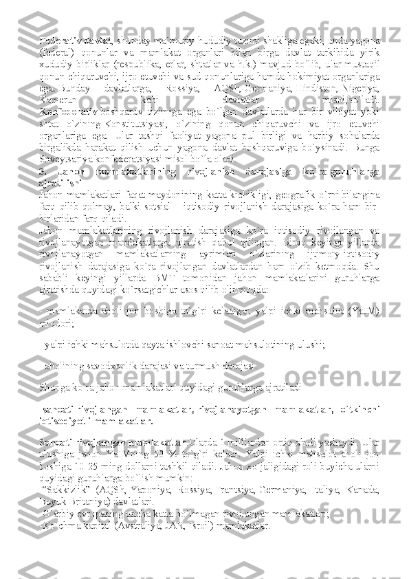 Federativ davlat , shunday ma`muriy-hududiy   tuzimi shakliga egaki , unda yagona
(federal)   qonunlar   va   mamlakat   organlari   bilan   birga   davlat   tarkibida   yirik
xududiy birliklar (respublika, erlar, shtatlar va h.k.) mavjud bo`lib, ular   mustaqil
qonun chiqaruvchi , ijro etuvchi va sud qonunlariga hamda hokimiyat organlariga
ega.   Bunday   davlatlarga ,   Rossiya,   AQSh,   Germaniya ,   Hindiston ,   Nigeriya ,
Kamerun   kabi   davlatlar   misol,bo`ladi.
Konfederativ   boshqaruv   tizimiga   ega   bo`lgan   davlatlarda   har   bir   viloyat   yoki
shtat   o`zining   Konstitutsiyasi ,   o`zining   qonun   chiqaruvchi   va   ijro   etuvchi
organlariga   ega.   Ular   tashqi   faoliyat   yagona   pul   birligi   va   harbiy   sohalarda
birgalikda   harakat   qilish   uchun   yagona   davlat   boshqaruviga   bo`ysinadi.   Bunga
Shveytsariya konfederatsiyasi misol bo`la oladi.
3.   Jahon   mamlakatlarining   rivojlanish   darajasiga   ko`ra   guruhlarga
ajratilishi
Jahon   mamlakatlari   faqat   maydonining   katta-kichikligi ,   geografik   o`rni   bilangina
farq   qilib   qolmay ,   balki   sotsial   –   iqtisodiy   rivojlanish   darajasiga   ko`ra   ham   bir-
birlaridan farq qiladi.
Jahon   mamlakatlarining   rivojlanish   darajasiga   ko`ra   iqtisodiy   rivojlangan   va
rivojlanayotgan   mamlakatlarga   ajratish   qabul   qilingan.   Biroq   keyingi   yillarda
rivojlanayotgan   mamlakatlarning   ayrimlari   o`zlarining   ijtimoiy-iqtisodiy
rivojlanish   darajasiga   ko`ra   rivojlangan   davlatlardan   ham   o`zib   ketmoqda.   Shu
sababli   keyingi   yillarda   BMT   tomonidan   jahon   mamlakatlarini   guruhlarga
ajratishda quyidagi ko`rsatgichlar asos qilib olinmoqda:
-   mamlakatda   aholi   jon   boshiga   to`g`ri   keladigan   yalpi   ichki   mahsulot   (YaIM)
miqdori;
- yalpi ichki mahsulotda qayta ishlovchi   sanoat mahsulotining ulushi ;
- aholining savodxonlik darajasi va turmush darajasi.
Shunga ko`ra jahon mamlakatlari   quyidagi guruhlarga ajratiladi
-sanoati   rivojlangan   mamlakatlar ,   rivojlanayotgan   mamlakatlar ,   o`tkinchi
iqtisodiyotli mamlakatlar.
Sanoati   rivojlangan mamlakatlar .Ularda 1 milliardan ortiq aholi yashaydi. Ular
ulushiga   jahon   YaIMning   50   %   to`g`ri   keladi.   Yalpi   ichki   mahsulot   aholi   jon
boshiga 10-25 ming dollarni tashkil qiladi. Jahon xo`jaligidagi roli buyicha ularni
quyidagi guruhlarga bo`lish mumkin:
-“Sakkizlik”   (AQSh,   Yaponiya ,   Rossiya,   Frantsiya ,   Germaniya ,   Italiya,   Kanada,
Buyuk Britaniya) davlatlari.
-G`arbiy evropaning uncha katta bo`lmagan   rivojlangan mamlakatlari ;
-Ko`chma kapital (Avstraliya, JAR, Isroil) mamlakatlar. 