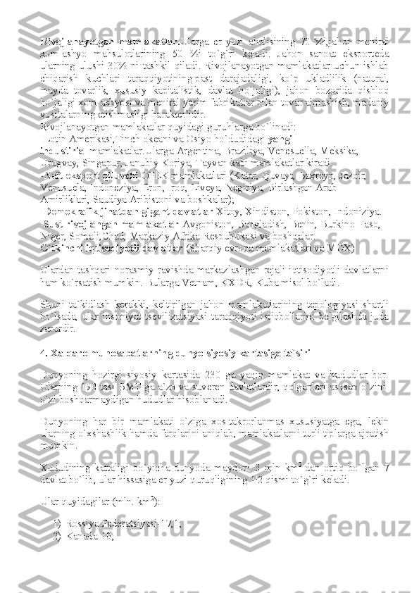 Rivojlanayotgan   mamlakatlar. Ularga   er   yuzi   aholisining   70   %i,jahon   meniral
xom-ashyo   mahsulotlarining   50   %i   to`g`ri   keladi.   Jahon   sanoat   eksporteda
ularning ulushi 30% ni tashkil qiladi. Rivojlanayotgan mamlakatlar uchun ishlab
chiqarish   kuchlari   taraqqiyotining   past   darajadaligi ,   ko`p   ukladlilik   (natural,
mayda   tovarlik,   xususiy   kapitalistik,   davlat   ho`jaligi),   jahon   bozorida   qishloq
ho`jaligi xom-ashyosi va meniral yarim fabrikatlar   bilan tovar almashish , madaniy
vositalarning etishmasligi harakterlidir.
Rivojlanayotgan mamlakatlar quyidagi guruhlarga bo`linadi:
-Lotin Amerikasi,Tinch okeani va Osiyo ho`dudidagi   yangi 
industirial   mamlakatlar.Ularga   Argentina , Braziliya, Venesuella, Meksika, 
Urugvay,   Singapur , Janubiy Koriya, Tayvan kabi mamlakatlar kiradi.
- Neft eksport qiluvchi   OPEK mamlakatlari (Katar, Quvayt, Baxreyn, Jazoir, 
Venusuela,   Indoneziya , Eron, Iroq, Liveya, Negiriya, Birlashgan Arab 
Amirliklari, Saudiya Aribistoni va boshkalar);
- Demokrafik   jihatdan gigant davlatlar   Xitoy, Xindiston, Pokiston, Indoniziya.
- Sust   rivojlangan mamlakatlar -Avgoniston, Bangladish, Benin, Burkino-Faso, 
Niger, Somali,Chad, Markaziy Afrika Respublikasi va boshqalar.
O`tkinchi   iqtisodiyotli davlatlar   (Sharqiy evropa mamlakatlari va MDX)
Ulardan tashqari norasmiy ravishda markazlashgan rejali iqtisodiyotli davlatlarni
ham ko`rsatish mumkin.   Bularga Vetnam , KXDR, Kuba misol bo`ladi.
Shuni   ta`kidlash   kerakki,   keltirilgan   jahon   mamlakatlarining   tepologiyasi   shartli
bo`lsada,   ular   insoniyat   tsevilizatsiyasi   taraqqiyoti   istiqbollarini   belgilashda   juda
zarurdir.
4. Xalqaro munosabatlarning dunyo siyosiy kartasiga ta`siri
Dunyoning   hozirgi   siyosiy   kartasida   230   ga   yaqin   mamlakat   va   hududlar   bor.
Ularning 190 tasi BMT ga a`zo   va suveren davlatlardir , qolganlari asosan o`zini-
o`zi boshqarmaydigan hududlar hisoblanadi.
Dunyoning   har   bir   mamlakati   o`ziga   xos   takrorlanmas   xususiyatga   ega ,   lekin
ularning o`xshashlik   hamda farqlarini aniqlab , mamlakatlarni turli tiplarga ajratish
mumkin.
Xududining   kattaligi   bo`yicha   dunyoda   maydoni   3   mln   km 2
  dan   ortiq   bo`lgan   7
davlat bo`lib, ular hissasiga er yuzi quruqligining 1|2 qismi to`g`ri keladi.
Ular quyidagilar (mln. km 2
):
1) Rossiya Federatsiyasi-17,1;
2) Kanada-10; 