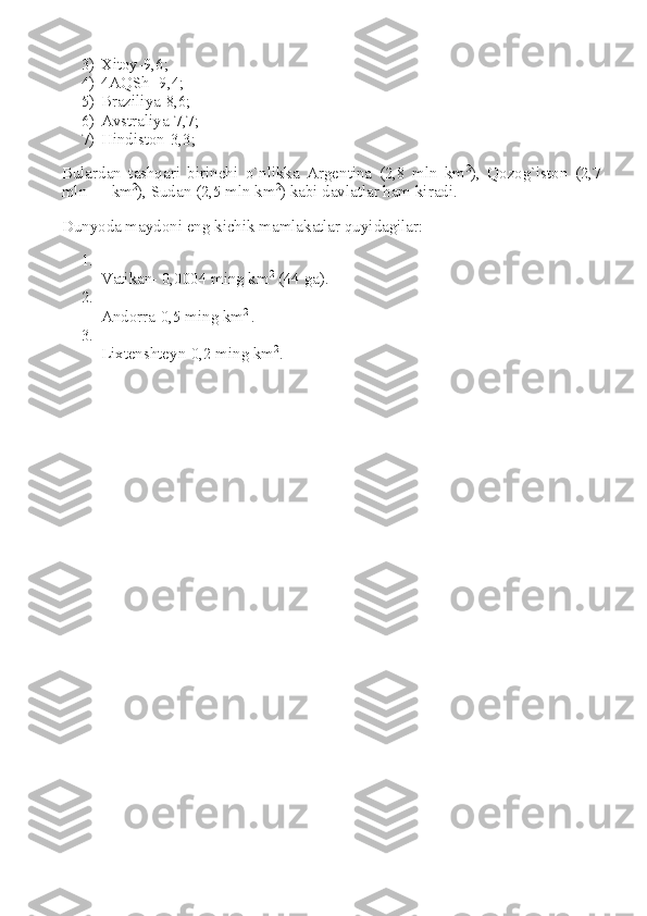 3) Xitoy-9,6;
4) 4AQSh -9,4;
5) Braziliya-8,6;
6) Avstraliya-7,7;
7) Hindiston-3,3;
Bulardan   tashqari   birinchi   o`nlikka   Argentina   (2,8   mln   km 2
),   Qozog`iston   (2,7
mln      km 2
), Sudan (2,5 mln km 2
) kabi davlatlar ham kiradi.
Dunyoda maydoni eng kichik mamlakatlar quyidagilar:
1.
Vatikan- 0,0004 ming km 2
  (44 ga).
2.
Andorra-0,5 ming km 2  
.
3.
Lixtenshteyn-0,2 ming km 2
. 