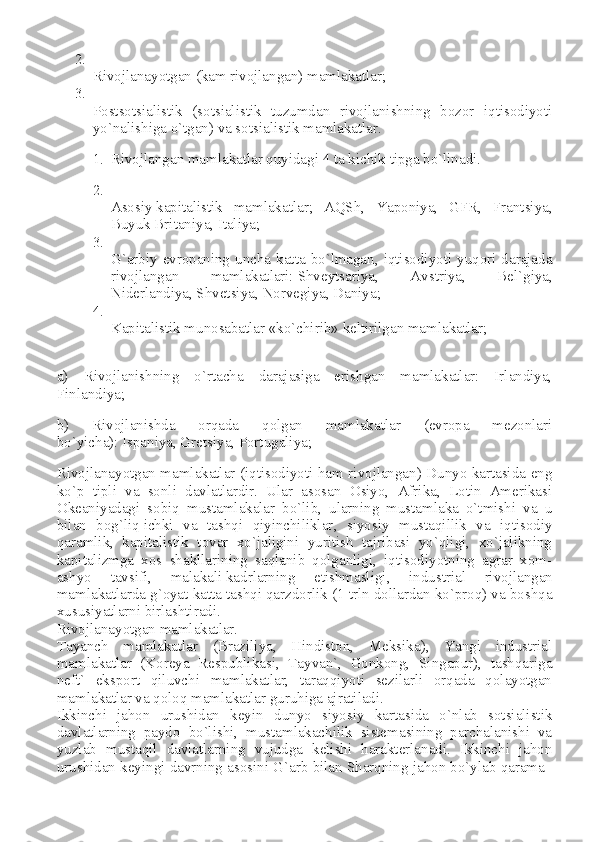 2.
Rivojlanayotgan (kam rivojlangan) mamlakatlar;
3.
Postsotsialistik   (sotsialistik   tuzumdan   rivojlanishning   bozor   iqtisodiyoti
yo`nalishiga o`tgan) va sotsialistik mamlakatlar.
1. Rivojlangan mamlakatlar quyidagi 4 ta kichik tipga bo`linadi.
2.
Asosiy   kapitalistik   mamlakatlar ;   AQSh,   Yaponiya,   GFR,   Frantsiya,
Buyuk Britaniya, Italiya;
3.
G`arbiy  evropaning  uncha  katta  bo`lmagan, iqtisodiyoti  yuqori  darajada
rivojlangan   mamlakatlari:   Shveytsariya ,   Avstriya,   Bel`giya,
Niderlandiya, Shvetsiya,   Norvegiya , Daniya;
4.
Kapitalistik munosabatlar «ko`chirib» keltirilgan mamlakatlar;
a)   Rivojlanishning   o`rtacha   darajasiga   erishgan   mamlakatlar:   Irlandiya,
Finlandiya;
b)   Rivojlanishda   orqada   qolgan   mamlakatlar   (evropa   mezonlari
bo`yicha):   Ispaniya , Gretsiya, Portugaliya;
Rivojlanayotgan mamlakatlar (iqtisodiyoti ham rivojlangan) Dunyo kartasida eng
ko`p   tipli   va   sonli   davlatlardir.   Ular   asosan   Osiyo,   Afrika,   Lotin   Amerikasi
Okeaniyadagi   sobiq   mustamlakalar   bo`lib,   ularning   mustamlaka   o`tmishi   va   u
bilan   bog`liq   ichki   va   tashqi   qiyinchiliklar ,   siyosiy   mustaqillik   va   iqtisodiy
qaramlik,   kapitalistik   tovar   xo`jaligini   yuritish   tajribasi   yo`qligi,   xo`jalikning
kapitalizmga   xos   shakllarining   saqlanib   qolganligi,   iqtisodiyotning   agrar   xom-
ashyo   tavsifi,   malakali   kadrlarning   etishmasligi ,   industrial   rivojlangan
mamlakatlarda g`oyat katta tashqi qarzdorlik (1 trln dollardan ko`proq) va boshqa
xususiyatlarni birlashtiradi.
Rivojlanayotgan mamlakatlar.
Tayanch   mamlakatlar   (Braziliya,   Hindiston,   Meksika),   Yangi   industrial
mamlakatlar   (Koreya   Respublikasi,   Tayvan`,   Gonkong,   Singapur),   tashqariga
neft`   eksport   qiluvchi   mamlakatlar,   taraqqiyoti   sezilarli   orqada   qolayotgan
mamlakatlar va qoloq mamlakatlar guruhiga ajratiladi.
Ikkinchi   jahon   urushidan   keyin   dunyo   siyosiy   kartasida   o`nlab   sotsialistik
davlatlarning   paydo   bo`lishi,   mustamlakachilik   sistemasining   parchalanishi   va
yuzlab   mustaqil   davlatlarning   vujudga   kelishi   harakterlanadi.   Ikkinchi   jahon
urushidan keyingi davrning asosini G`arb bilan Sharqning jahon bo`ylab qarama– 