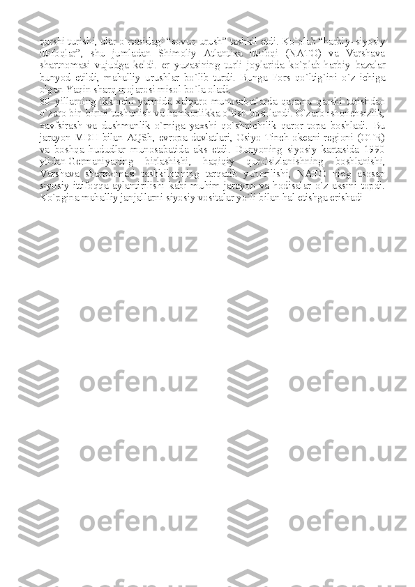 qarshi turishi, ular o`rtasidagi “sovuq urush” tashkil etdi. Ko`plab “harbiy–siyosiy
ittifoqlar”,   shu   jumladan   Shimoliy   Atlantika   ittifoqi   (NATO)   va   Varshava
shartnomasi   vujudga   keldi.   er   yuzasining   turli   joylarida   ko`plab   harbiy   bazalar
bunyod   etildi ,   mahalliy   urushlar   bo`lib   turdi.   Bunga   Fors   qo`ltig`ini   o`z   ichiga
olgan Yaqin sharq mojarosi misol bo`la oladi.
80–yillarning   ikkinchi   yarmida   xalqaro   munosabatlarda   qarama–qarshi   turishdan
o`zaro bir–birini tushunish va hamkorlikka o`tish boshlandi. O`zaro ishonchsizlik,
xavfsirash   va   dushmanlik   o`rniga   yaxshi   qo`shnichilik   qaror   topa   boshladi.   Bu
jarayon MDH bilan AQSh, evropa davlatlari, Osiyo Tinch okeani regioni (OTR)
va   boshqa   hududlar   munosabatida   aks   etdi.   Dunyoning   siyosiy   kartasida   1990
yildan   Germaniyaning   birlashishi ,   haqiqiy   qurolsizlanishning   boshlanishi,
Varshava   shartnomasi   tashkilotining   tarqatib   yuborilishi,   NATO   ning   asosan
siyosiy   ittifoqqa   aylantirilishi   kabi   muhim   jarayon   va   hodisalar   o`z   aksini   topdi.
Ko`pgina mahalliy janjallarni siyosiy vositalar yo`li bilan hal etishga erishadi 