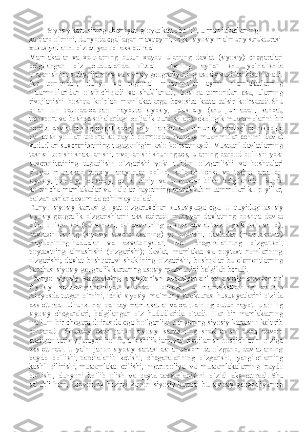 Siyosiy kartasining ahamiyati g`oyat katta bo`lib, u mamlakatlarning 
xalqaro o`rnini, dunyoda egallagan mavqeyini, ichki siyosiy-ma`muriy strukturasi 
xususiyatlarini o`zida yaqqol aks ettiradi.
Mamlakatlar   va   xalqlarning   butun   xayoti   ularning   davlat   (siyosiy)   chegaralari
belgilangan   o`z   xududlarida   o`tadi.   Ularning   aynan   shu   yo`nalishda
o`rganish   iqtisodiy , ijtimoiy va siyosiy geografiyaning asosiy vazifasi hisoblanadi.
Bir   tomondan,   dunyo   va   regional   muammolar   ayrim   mamlakatlarning
muammolaridan   o`sib   chiqadi   va   shakllanadi ,   boshqa   tomondan   esa,   ularning
rivojlanishi   boshqa   ko`plab   mamlakatlarga   bevosita   katta   ta`sir   ko`rsatadi.Shu
bilan   bir   qatorda   xalqaro   hayotda   siyosiy ,   iqtisodiy   (shu   jumladan,   sanoat,
transport va boshqa sohalardagi xo`jalik qurilishlari), ekologik muammolarini bir
nechta   davlatlarning   birgalikdagi   sa`y-   harakatlari ,   umumiy   mablag`lar   hisobiga
hal   etish   yo`llari   tobora   ko`payib   bormoqda.   Bunday   muammolar   echimi   davlat
xududlari suverenitetining tugaganligini aslo ko`rsatmaydi. Mustaqil davlatlarning
tashkil topishi shakllanishi ,   rivojlanishi shuningdek , ularning barbod bo`lishi yoki
suverenitetining   tugatilishi   o`zgarishi   yoki   tubdan   o`zgarilishi   va   boshqalari
g`oyat   murakkab   tarixiy   jarayonlar   bo`lib,   ko`plab   ichki   va   tashqi   amallar-
siyosiy,   ijtimoiy ,   iqtisodiy,   etnik,   diniy   va   boshqalar   bilan   belgilanadi.   Bunda
ko`pincha mamlakatlar va halqlar hayotining murakkab muammolari ko`p yillar,
ba`zan asrlar davomida echilmay qoladi.
Dunyo   siyosiy   kartasi   g`oyat   o`zgaruvchan   xususiyatga   ega.   U   quyidagi   asosiy
siyosiy-geografik   o`zgarishlarni   aks   ettiradi:   muayyan   davlatning   boshqa   davlat
bilan qo`shilishi (birlashishi, bir davlatning boshqa davlat tarkibiga kirishi va .b);
davlatchilikning   (siyosiy   suverenitetining)   yo`qotilishi,   davlatlar   (mamlakatlar)
maydonining   hududlar   va   akvatoriyalar ,   ular   chegaralarining   o`zgarishi;
poytaxtning   almashishi   (o`zgarishi);   davlat,   mamlakat   va   poytaxt   nomlarining
o`zgarishi;   davlat   boshqaruvi   shaklining   o`zgarishi,   boshqalar   bu   elementlarning
barchasi siyosiy-geografik kartaning asosiy mazmunini belgilab beradi.
  Dunyo   siyosiy   kartasining   shakllanish   xususiyatlari   va   asosiy   bosqichlari
Siyosiy   kartaning   ahamiyati   shundan   iboratki ,   u   mamlakatlarning   xalqaro
miqyosda tutgan o`rnini, ichki siyosiy–ma`muriy strukturasi hususiyatlarini o`zida
aks ettiradi. Chunki har qanday mamlakatlar va xalqlarning butun hayoti   ularning
siyosiy   chegaralari ,   belgilangan   o`z   hududlarida   o`tadi.   Har   bir   mamlakatning
ma`lum bir chegara doirasida ega bo`lganligi dunyoning siyosiy kartasini keltirib
chiqaradi.   Shunday   ekan   jahon   siyosiy   kartasining   shakllanishi   uzoq   davom
etadigan tarixiy jarayon bo`lib, u kishilik jamiyati rivojlanish bosqichlarini o`ziga
aks ettiradi. U ya`ni jahon siyosiy kartasi asrlar davomida o`zgarib, davlatlarning
paydo   bo`lishi,   parchalanib   ketishi ,   chegaralarining   o`zgarishi,   yangi   erlarning
kashf   qilinishi ,   mustamlaka   etilishi ,   metropoliya   va   mustamlakalarning   paydo
bo`lishi,   dunyoni   bo`lib   olish   va   qayta   taqsimlanishni   o`zidi   aks   ettiradi .   Shu
sababli ham , dunyoning hozirgi zamon siyosiy kartasi–bu siyosiy geografiyaning 