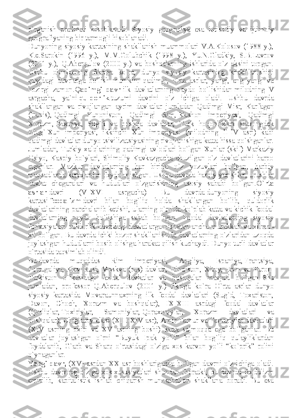 o`rganish   predmeti   hisoblanadi.   Siyosiy   geografiya   esa   iqtisodiy   va   ijtimoiy
geografiyaning bir tarmog`i hisoblanadi.
Dunyoning   siyosiy   kartasining   shakllanish   muammolari   V.A.Kolosov   (1988   y.),
K.e.Sarokin   (1996   y.),   M.M.Golubchik   (1998   y.),   Yu.N.Gladkiy,   S.B.Lavrov
(2001   y.),   Q.Aberqulov   (2000   y.)   va   boshqalarning   ishlarida   o`z   aksini   topgan.
Ushbu   olimlarning   fikriga   ko`ra,   dunyo   siyosiy   kartasining   shaklllanishini
quyidagi   davrlarga   bo`lish   mumkin:   qadimgi,   o`rta   asrlar,   yangi,   eng   yangi   va
hozirgi   zamon. Qadimgi   davr   ilk   davlatlarning   paydo   bo`lishidan   milodning   V
asrgacha ,   ya`ni   quldorlik   tuzumi   davrini   o`z   ichiga   oladi.   Ushbu   davrda
shakllangan   va   rivojlangan   ayrim   davlatlar   jumladan   Qadimgi   Misr,   Karfagen
(Tunis),   Qadimgi   Yunoniston ,   Qadimgi   Rim,   Kushon   imperiyasi ,   Qadimgi
Xorazm,   Baktriya ,   Sug`d   va   boshqa   davlatlar,   Turk   hoqonliklari   shuningdek
Ulug`   Xun   imperiyasi ,   ikkinchi   Xun   imperiyasi   (milodning   II-IV   asri)   kabi
qadimgi davlatlar dunyo tsivilizatsiyasining rivojlanishiga katta hissa qo`shganlar.
Jumladan,   Turkiy   xalqlarining   qadimgi   avlodlari   bo`lgan   Xunlar   (skif)   Markaziy
Osiyo ,   Kaspiy   bo`ylari,   Shimoliy   Kavkazgacha   chuzilgan   o`z   davlatlarini   barpo
etganlar.   Mazkur   davlatlarning   har   birida   o`z   yozuvlari   bo`lgan,   harbiy
maqsadlarda kartalardan foydalanishgan. Ushbu davrda harbiy yurishlar, urushlar
davlat   chegaralari   va   hududlari   o`zgarishining   asosiy   sababi   bo`lgan. O`rta
asrlar   davri   (V–XVI   asrgacha)   Bu   davrda   dunyoning   siyosiy
kartasi   feodalizm   davri   bilan   bog`liq   holda   shakllangan   bo`lib,   quldorlik
davlatlarining parchalanib ketishi, ularning o`rnida ko`plab katta va kichik feodal
davlatlarning   paydo   bo`lishiga   sabab   bo`lgan.   Feodal   davlatlarning   siyosiy
funktsiyalari quldorlik davridagi davlatlarga nisbatan ancha murakkab va xilma–
xil bo`lgan. Bu davrda ichki bozor shakllanishida davlatlarning o`zlaridan uzoqda
joylashgan hududlarni bosib olishga harakat qilish kuchaydi. Dunyo turli davlatlar
o`rtasida taqsimlab olindi.
Bu   davrda   muqaddas   Rim   imperiyasi ,   Angliya,   Ispaniya,   Frantsiya ,
Portugaliya,   Kiev   Rusi ,   Moskva   (rus)   davlati,   Hindiston,   Xitoy,   Eron   va   Turon-
Turkiston   o`lkasidagi   feodal   davlatlar   va   boshqalar   mavjud   bo`lgan.   Shu
jumladan ,   professor   Q.Aberqulov   (2001   y.)   fikriga   ko`ra   O`rta   asrlar   dunyo
siyosiy   kartasida   Movaraunnaxrning   ilk   feodal   davlatlari   (Sug`d,   Toxariston,
Davon,   Choch,   Xorazm   va   boshqalar),   IX-XIII   asrdagi   feodal   davlatlar
(Qorliqlar,   Toxiriylar ,   Samoniylar,   Qoraxoniylar ,   Xorazm   davlatlari   va
boshqalar), Chig`atoy ulusi (XIII-XIV asr), Amir Temur va Temuriylar davlatlari
(XIV   asrning   oxiri   va   XV   asrning   boshi)   katta   salmoqqa   ega   bo`lganlar.   Bu
davlatlar   joylashgan   o`rni   “Buyuk   Ipak   yo`li”   bilan   bog`liq   qulayliklardan
foydalanib,   G`arb   va   Sharq   o`rtasidagi   o`ziga   xos   karvon   yo`li   “ko`prik”   rolini
o`ynaganlar.
Yangi  davr,   (XVI  asrdan  XX asr  boshlarigacha  bo`lgan  davrni  o`z  ichiga  oladi.
Ushbu   davrning   o`ziga   xos   xususiyatlari   shundan   iboratki ,   bu   davrda   feodalizm
emirilib,   kapitalistik   ishlab   chiqarish   munosabatlari   shakllana   boradi.   Bu   esa 