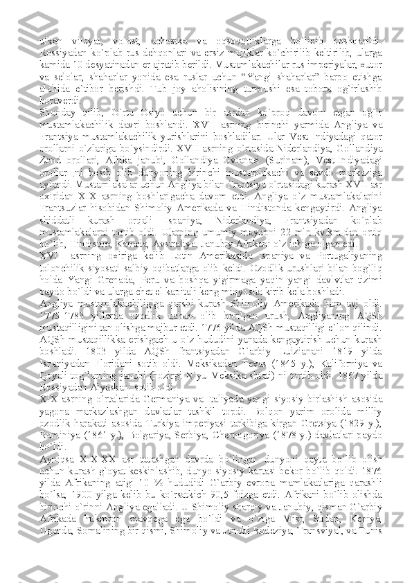 ulkan   viloyat,   volost,   uchastka   va   oqsoqolliklarga   bo`linib   boshqarildi.
Rossiyadan   ko`plab   rus   dehqonlari   va   ersiz   mujiklar   ko`chirilib   keltirilib,   ularga
kamida 10 desyatinadan er ajratib berildi. Mustamlakachilar rus imperiyalar, xutor
va   selolar,   shaharlar   yonida   esa   ruslar   uchun   “Yangi   shaharlar”   barpo   etishga
alohida   e`tibor   berishdi.   Tub   joy   aholisining   turmushi   esa   tobora   og`irlashib
boraverdi.
Shunday   qilib,   O`rta   Osiyo   uchun   bir   asrdan   ko`proq   davom   etgan   og`ir
mustamlakachilik   davri   boshlandi.   XVII   asrning   birinchi   yarmida   Angliya   va
Frantsiya   mustamlakachilik   yurishlarini   boshladilar.   Ular   Vest-Indiyadagi   qator
orollarni   o`zlariga   bo`ysindirdi.   XVII   asrning   o`rtasida   Niderlandiya ,   Gollandiya
Zond   orollari,   Afrika   janubi,   Gollandiya   Gvianasi   (Surinam),   Vest-Indiyadagi
orollar щ ni   bosib   olib   dunyoning   birinchi   mustamlakachi   va   savdo   markaziga
aylandi. Mustamlakalar uchun Angliya bilan Frantsiya o`rtasidagi kurash XVII asr
oxiridan   XIX   asrning   boshlarigacha   davom   etdi.   Angliya   o`z   mustamlakalarini
Frantsuzlar   hisobidan   Shimoliy   Amerikada   va   Hindistonda   kengaytirdi.   Angliya
shiddatli   kurash   orqali   Ispaniya,   Niderlandiya,   Frantsiyadan   ko`plab
mustamlakalarni   tortib   oldi.   Ularning   umumiy   maydoni   22   mln   kv.km.dan   ortiq
bo`lib, Hindiston, Kanada,   Avstraliya , Janubiy Afrikani o`z ichiga olgan edi.
XVIII   asrning   oxiriga   kelib   Lotin   Amerikasida   Ispaniya   va   Portugaliyaning
tolonchilik   siyosati   salbiy   oqibatlarga   olib   keldi.   Ozodlik   urushlari   bilan   bog`liq
holda   Yangi   Grenada,   Peru   va   boshqa   yigirmaga   yaqin   yangi   davlvtlar   tizimi
paydo bo`ldi va ularga chet el kapitali keng miqyosda kirib kela boshladi.
Angliya   mustamlakachiligiga   qarshi   kurash   Shimoliy   Amerikada   ham   avj   oldi.
1775-1783   yillarda   ozodlik   uchun   olib   borilgan   urush,   Angliyaning   AQSh
mustaqilligini tan olishga majbur etdi. 1776 yilda AQSh mustaqilligi e`lon qilindi.
AQSh mustaqillikka erishgach u o`z hududini yanada kengaytirish uchun kurash
boshladi.   1803   yilda   AQSh   frantsiyadan   G`arbiy   Luizianani   1819   yilda
Ispaniyadan   Floridani   sotib   oldi.   Meksikadan   Texas   (1845   y.),   Kaliforniya   va
Qoyali tog`larning janubi (hozirgi N`yu-Meksika shtati) ni tortib oldi. 1867 yilda
Rossiyadan Alyaskani sotib oldi.
XIX   asrning   o`rtalarida   Germaniya   va   Italiyada   yangi   siyosiy   birlashish   asosida
yagona   markazlashgan   davlatlar   tashkil   topdi.   Bolqon   yarim   orolida   milliy
ozodlik   harakati   asosida   Turkiya   imperiyasi   tarkibiga   kirgan   Gretsiya   (1829   y.),
Ruminiya (1861 y.), Bolgariya, Serbiya, Chernogoriya (1878 y.) davlatlari paydo
bo`ldi.
Ayniqsa   XIX-XX   asr   tutashgan   davrda   bo`lingan   dunyoni   qayta   bo`lib   olish
uchun kurash g`oyat keskinlashib, dunyo siyosiy kartasi bekor bo`lib qoldi. 1876
yilda   Afrikaning   atigi   10   %   hududidi   G`arbiy   evropa   mamlakatlariga   qarashli
bo`lsa,   1900   yilga   kelib   bu   ko`rsatkich   90,5   foizga   etdi.   Afrikani   bo`lib   olishda
birinchi o`rinni Angliya egalladi. U Shimoliy sharqiy va Janubiy, qisman G`arbiy
Afrikada   hukmron   mavqega   ega   bo`ldi   va   o`ziga   Misr,   Sudan,   Keniya,
Uganda,   Somalining bir qismi , Shimoliy va Janubi Rodeziya, Transviyal, va Tunis 