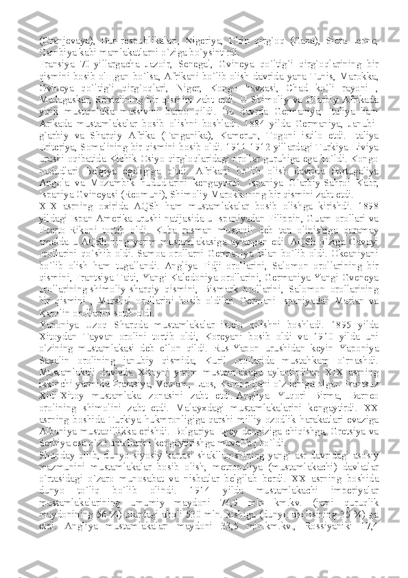 (Oranjevaya),   Bur   respublikalari,   Nigeriya,   Oltin   qirg`oq   (Gana),   Siera-Leone,
Gambiya kabi mamlakatlarni o`ziga bo`ysintirdi.
Fransiya   70-yillargacha   Jazoir,   Senegal,   Gvineya   qo`ltig`i   qirg`oqlarining   bir
qismini bosib ol щ gan bo`lsa, Afrikani bo`lib   olish davrida yana Tunis , Marokka,
Gvineya   qo`ltig`i   qirg`oqlari,   Niger,   Kongo   havzasi,   Chad   ko`li   rayoni   ,
Madagaskar,   Somalining   bir   qismini   zabt   etdi.   U   Shimoliy   va   G`arbiy   Afrikada
yirik   mustamlaka   massivini   barpo   qildi.   Bu   davrda   Germaniya,   Italiya   ham
Arikada   mustamlakalar   bosib   olishni   boshladi.   1884   yilda   Germaniya,   Janubi-
g`arbiy   va   Sharqiy   Afrika   (Tanganika),   Kamerun,   Togoni   istilo   etdi.   Italiya
Eriteriya, Somalining bir qismini bosib oldi. 1911-1912 yillardagi Turkiya-Liviya
urushi oqibatida Kichik Osiyo qirg`oqlaridagi orollar guruhiga ega bo`ldi. Kongo
hududlari   Belgiya   egaligiga   o`tdi.   Afrikani   bo`lib   olish   davrida   Portugaliya
Angola   va   Mozambik   hududlarini   kengaytirdi.   Ispaniya   G`arbiy   Sahroi   Kabr ,
Ispaniya Gvineyasi (Reomuni), Shimoliy Marokkoning bir qismini zabt etdi.
XIX   asrning   oxirida   AQSh   ham   mustamlakalar   bosib   olishga   kirishdi.   1898
yildagi Ispan Amerika urushi natijasida u Ispaniyadan Filippin, Guam orollari va
Puerto-Rikoni   tortib   oldi.   Kuba   rasman   mustaqil   deb   tan   olinishiga   qaramay
amalda   u   AQSh   ning   yarim   mustamlakasiga   aylangan   edi.   AQSh   o`ziga   Gavayi
orollarini qo`shib oldi. Samoa orollarni Germaniya bilan bo`lib oldi. Okeaniyani
bo`lib   olish   ham   tugallandi.   Angliya   Fidji   orollarini,   Salomon   orollarining   bir
qismini, Frantsiya Taiti, Yangi Kaledoniya orollarini, Germaniya Yangi Gveneya
orollarining   shimoliy-sharqiy   qismini ,   Bismark   orollarini,   Salomon   orollarining
bir   qismini   ,   Marshal   orollarini   bosib   oldilar.   Germani   Ispaniyadan   Marian   va
Karolin orollarini sotib oldi.
Yaponiya   Uzoq   Sharqda   mustamlakalar   istelo   qilishni   boshladi.   1895   yilda
Xitoydan   Tayvan   orolini   tortib   oldi,   Koreyani   bosib   oldi   va   1910   yilda   uni
o`zining   mustamlakasi   deb   e`lon   qildi.   Rus-Yapon   urushidan   keyin   Yaponiya
Saxalin   orolining   janubiy   qismida,   Kuril   orollarida   mustahkam   o`rnashdi.
Mustamlakali   davlatla   Xitoyni   yarim   mustamlakaga   aylantirdilar.   XIX   asrning
ikkinchi yarmida Frantsiya, Vetnam, Laos, Kambodjani o`z ichiga olgan Frantsuz
Xidi-Xitoy   mustamlaka   zonasini   zabt   etdi.   Angliya   Yuqori   Birma ,   Barneo
orolining   shimolini   zabt   etdi.   Malayxdagi   mustamlakalarini   kengaytirdi.   XX
asrning  boshida  Turkiya hukmronligiga  qarshi  milliy  ozodlik harakatlari  evaziga
Albaniya mustaqillikka erishdi. Bolgariya Egey dengiziga chiqishga, Gretsiya va
Serbiya esa o`z hududlarini kengaytirishga muvaffaq bo`ldi.
Shunday   qilib,   dunyo   siyosiy   kartasi   shakllanishining   yangi   asr   davridagi   asosiy
mazmunini   mustamlakalar   bosib   olish,   metropoliya   (mustamlakachi)   davlatlar
o`rtasidagi   o`zaro   munosabat   va   nisbatlar   belgilab   berdi.   XX   asrning   boshida
dunyo   to`liq   bo`lib   olindi.   1914   yilda   mustamlakachi   imperiyalar
mustamlakalarining   umumiy   maydoni   74,9   mln   km.kv.   (jami   quruqlik
maydonining 56 %) ulardagi aholi 530 mln. kishiga (dunyo aholisining 35 %) ga
etdi.   Angliya   mustamlakalari   maydoni   33,5   mln.km.kv.,   Rossiyaniki   17,4 