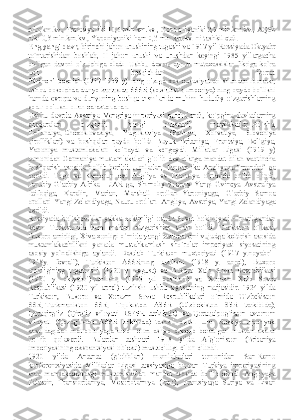 mln.km.kv., Frantsiyaniki 10,6 mln.km.kv., Germaniyaniki 2,9 mln.km.kv., AQSh
niki 0,3 mln.km.kv., Yaponiyaniki ham 0,3 mln.km.kv. ni tashkil etdi.
Eng   yangi davr , birinchi jahon urushining tugashi va 1917 yil Rossiyada Oktyabr
to`ntarishidan   boshlab,   II   jahon   urushi   va   urushdan   keyingi   1985   yillargacha
bo`lgan   davrni   o`z   ichiga   oladi.   Ushbu   davrni   ayrim   mutaxassislar   fikriga   ko`ra
uch   bosqichdan   iborat.
Birinchi   bosqich   (1917-1939   y)   ning   o`ziga   xos   xususiyatlari   shundan   iboratki,
ushbu bosqichda dunyo kartasida SSSR (sotsialistik imperiya) ning paydo bo`lishi
hamda evropa va dunyoning boshqa qismlarida muhim hududiy o`zgarishlarning
sodir bo`lishi bilan xarakterlanadi.
Ushbu   davrda   Avstriya–Vengriya   imperiyasi   parchalandi ,   ko`pgina   davlatlarning
chegaralari   o`zgardi.   Yangi   mustaqil   mamlakatlar–Pol`sha,
Finlandiya,   Chexoslovakiya ,   Yugoslaviya   (Serbiya,   Xorvatiya,   Sloveniya
qirolliklari)   va   boshqalar   paydo   bo`ldi.   Buyuk   Britaniya ,   Frantsiya,   Bel`giya,
Yaponiya   mustamlakalari   ko`paydi   va   kengaydi.   Millatlar   Ligasi   (1919   y)
tomonidan   Germaniya   mustamlakalari   g`olib   davlatlarga   mandat   bilan   vaqtincha
boshqarish   asosida   bo`lib   berildi.   Jumladan ,   Tangan`ika   Angliyaga   “mandat”   ga
berildi.   Togo   va   Kamerun   esa   Angliya   va   Frantsiya   o`rtasida   bo`lib   olindi,
Janubiy-G`arbiy   Afrika   –   JAR   ga,   Shimoliy   Sharqiy   Yangi   Gvineya–Avstraliya
Ittifoqiga,   Karalin,   Marian,   Marshall   orollari–Yaponiyaga,   G`arbiy   Samoa
orollari–Yangi Zelandiyaga, Nauru orollari–Angliya,   Avstriya , Yangi Zelandiyaga
berildi.
Rossiyada   bol ` sheviklar   yakka   xokimligi   ostida   Sovet   hokimiyati   o ` rnatilgandan
keyin   Turkistonda   ham   muhim   o ` zgarishlar   sodir   bo ` ldi .   Turkiston   o`lkasi,
Buxoro amirligi, Xiva xonligi o`rnida yangi tuzilmalarni vujudga keltirish asosida
mustamlakachilikni   yanada   mustahkamlash   sho`rolar   imperiyasi   siyosatining
asosiy   yo`nalishiga   aylandi.   Dastlab   Turkiston   muxtoriyati   (1917   y.noyabr`–
1918y.   fevral`),   Turkiston   ASSRning   tuzilishi   (1918   y.   aprel),   Buxoro
amirligining   tugatilishi   (1920   y.   avgust)   va   Buxoro   Xalq   Sovet   Respublikasi
(1920   y.   oktyabr`)   tuzilishi ,   (1920   yil   boshlari)   va   Xorazm   Xalq   Sovet
Respublikasi   (1920   yil   aprel)   tuzilishi   ushbu   siyosatning   natijasidir.   1924   yilda
Turkiston,   Buxoro   va   Xorazm   Sovet   Respublikalari   o`rnida   O`zbekiston
SSR,   Turkmaniston   SSR ,   Tojikiston   ASSR   (O`zbekiston   SSR   tarkibida),
Qoraqirg`iz   (Qirg`iz   viloyati   RSFSR   tarkibida)   va   Qoraqalpog`iston   avtonom
viloyati   (Qozog`iston   ASSR   tarkibida)   tashkil   etildi.   Ular   Rossiya   inperiyasi
davridagidan   metropoliyaga   arzon   xom   ashyo   etkazib   beradigan   mustamlakalar
bo`lib   qolaverdi.   Bulardan   tashqari   1918   yilda   Afg`oniston   (Britaniya
imperiyasining ekspantsiyasi ob`ekti) mustaqilligi e`lon qilindi.
1920   yilda   Antanta   (g`oliblari)   mamlakatlari   tomonidan   San-Remo
konferentsiyasida   Milliatlar   Ligasi   tavsiyasiga   binoan   Turkiya   imperiyasining
arab   mamlakatlaridagi   mustamlakalari   mandat   asosida   bo`lib   olindi.   Angliyaga
Falastin,   Transiordaniya,   Mesopotamiya   (Iroq),   Frantsiyaga   Suriya   va   Livan 