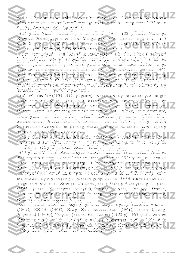 berildi.   Hijoz   mustaqil   arab   davlati   sifatida   tan   olindi.   1926   yilda   “Qo`shilgan
viloyatlar bilan Hijoz va Nedja” qirolligi tashkil topdi va uning nomi 1932 yilda
Saudiya Arabistoni deb o`zgartirildi.
1923   yilda   Nepal   mustaqilligi   e`lon   qilindi.   1931-1932   yillarda   Yaponiya
Xitoydan   Manchjuriyani   va   Ichki   Mongoliyaning   bir   qismini   tortib   oldi.   1937
yilda   Xitoyni   bosib   olish   uchun   kurash   boshlandi.   Italiya   1935-1936   yillarda
Obessiniyani (Efiopiya), 1939-yilda Albaniyani istelo qildi.
Gitler   Germaniyasi   1938-1939   yilda   Avstriyani   bosib   oldi ,   Chexoslovakiyani
bo`lib   tashladi.   1939   yil   sentyabrida   Germaniya   Pol`shaga   xujum   boshladi   va
ikkinchi   jahon   urushining   boshlanishiga   olib   keldi.   Urush   davomida   Germaniya
qator evropa mamlakatlarini bosib olish uchun harbiy harakatlarni boshladi. 1941
yilda Yaponiya Janubiy sharqiy Osiyo va Tinch okeaniga boshqa imperiyalarning
mustamlakalarini   bosib   olish   uchun   xarbiy   harakatlarni   boshladi.   Ikkinchi   jahon
urushida Germaniya va Yaponiyaning mag`lubiyatiga bog`liq holda dunyo siyosiy
kartasida muhim o`zgarishlar yuz berdi.
Ikkinchi   bosqich   (1939-1990   yilgacha)   evropa   siyosiy   kartasida   yuz   bergan
o`zgarishlardan   tashqari ,   sotsialistik   eksperimentning   kengayishi   (evropa   va
Osiyodagi   ayrim   davlatlarning   sotsialistik   yo`lga   o`tishi),   imperializm
mustamlakachilik tuzimining emirilishi oqibatida Osiyo, Afrika,   Lotin Amerikasi ,
Okeaniyada   100   dan   ortiq   mustaqil   davlatlarning   barpo   etilishi   bilan
xarakterlanadi.   Mustamlakachilik   tizimining   barbod   bo`lishi,   milliy   ozodlik
harakatining   kuchayishi,   xalqlarning   mustaqillik   uchun   kurashlari   dunyo   siyosiy
kartasini tubdan o`zgartirib yubordi.
1943   yilda   Livan   va   Suriya ,   1945   yilda   Indoneziya,   1947,   yilda   Hindiston   diniy
printsipga   asosan   ikkita   dominyon   Hindiston   va   Pokistonga   bo`lindi;   1950   yilda
Hindiston , 1956 yildi Pokiston respublikalari e`lon qilindi.
1947   yilda   BMT   bosh   Assambleyasi   Falastin   hududida   ikkita   mustaqil   Arab   va
Yahudiy davlatlarini tuzish to`g`risida qaror qabul qildi. 1948 yilda Isroil davlati
tashkil   etildi,   lekin   ko`p   sabablarga   ko`ra,   hozirgacha   Falastin   arab   davlati
tuzilmadi.   1949   yilda   sobiq   Germaniya   hududida   dastlab   GFR   (AQSh,   Angliya,
Frantsiya ishg`ol zonasida), so`ngra GDR (SSSR zonasida) tuzildi. G`arbiy Berlin
esa mustaqil siyosiy maqomga ega shaharga aylantirildi. SSSR chegaralarida ba`zi
o`zgarishlar yuz berdi. Zakarpat Ukrainasi, sobiq Sharqiy Prussiyaning bir qismi
(1946   yildan   Kaliningrad   viloyati),   Pechengi   rayoni ,   Janubiy   Saxalin,
Kuril   orollari   SSSR   tarkibiga   kirdi ,   Pol`shaga   uning   erlari–Seleziya,   Pomor`e,
Gdan`sk viloyatlari qayta qo`shildi.
Ikkinchi   Jahon   urushidan   keyingi   yillarda   dunyo   siyosiy   kartasida   V`etnam
(1945),   KXDR   (1948),   Xitoy   Xalq   Respublikasi   (1949),   Birma   (hozirgi
M`yanma)   (1948y),   Tseylon   (hozirgi   Shri   Lanka)   (1972   y)   1953   yilda   Laos   va
Kambodja   paydo   bo`ldi.   1947   yilda   Malaya   federatsiyasi   tuzildi.   1963   yilda
Singapur, Sabox, Saravak bilan birgalikda Malayziya Federatsiyasi tarkibiga kirdi.
1965 yilda Singapur mustaqil Respublika deb e`lon qilindi. 