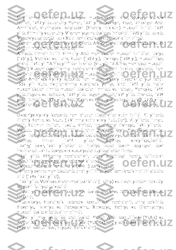60-yillarning   birinchi   yarmida   ingliz   mustamlakalari   Kipr ,   Quvayt,   Mal`div
orollari, 1967   yilda Janubiy Yaman , 1971 yilda Baxreyn, Katar,   Birlashgan Arab
Amirliklari ,   shuningdek   Bangladesh   (Sharqiy   Pokiston)   mustaqil   bo`ldi.   1976
yilda Shimoliy va Janubiy V`etnam yagona davlatga birlashdi. 1975 yilda Laosda
Monarxiya ag`darilib Laos Xalq Demokratik Respublikasi e`lon qilindi.
Ikkinchi Jahon urushidan keyingi yillarda   Afrika ning 90 %ga yaqin hududi va 75
% aholi mustamlaka asoratida edi.
Afrikada   birinchi   bo`lib   Shimoliy   Arab   mamlakatlari   mustaqil   bo`ldilar.   Liviya
(1951y.),   Marokko   va   Tunis ,   Sudan   (1957   y.),   Gvineya   (1958   y.),   mustaqillikga
erishdi. 1960 yil “Afrika yili” dan boshlab (shu yili 17 Afrika mamlakati mustaqil
bo`ldi).Mustamlakachilikning   parchalanishi   jarayonini   boshqa   qit`alarda   ham
tezlashdi. evropada 1964 yilda Mal`ta mustaqil davlat bo`ldi.
Lotin   Amerikasi   siyosiy   kartasida   ham   muhim   siyosiy   o`zgarishlar   yuz   berdi.
1959   yili   Kuba   rivojlanishning   sotsialistik   yo`liga   kirdi.   1962   yilda   ingliz
mustamlakalari   o`rnida   mustaqil   davlatlar–Trinidad   va   Tabago,   Yamayka,   1966
yilda Gayana va Barbados, 1973 yilda–Bagam   orollari ,1974 yilda–Grenada, 1978
yilda Dominika, 1979 yilda Sent-Visent va Sent-Lyusiya paydo bo`ldi. 1975 yilda
Niderlandiya   mustamlakasi   Surinam   mustaqillikka,erishdi.
Okeaniya   siyosiy   kartasida   ham   chuqur   o`zgarishlar   sodir   bo`ldi.   60-yillarda
G`arbiy   Samoa   va   Nauru   (BMTning   sobiq   vosiy   hududlari),   70-yillarda   Tongo,
Fidji,   Salomon   orollari,   Tuvalu,   Kiribati,   Popua-Yangi   Gvineya ,   1980   yillarda–
Vanautu   mustaqil   davlat   bo`ldilar.   1-jahon   urushidan   keyin   Yaponiyaga   mandat
bilan   berilgan   Germaniya   mustamlakalari-Mekroniziya   orollari   BMT   ning
qaroriga   binoan   1946   yildan   AQShga   vosiylikga,berildi.
Hozirgi   davr,   1990   yillardan   to   hozirga   qadar   davom   etayotgan   davr
hisoblanadi.Ushbu davrga xos xususiyatlar quyidagilardan iborat:
-1991   yilda   SSSRning   parchalanishi,   uning   tarkibidagi   barcha   ittifoqdosh
respublikalarda mustaqil davlatlar   tashkil topdi ;
- Mustaqil davlatlar hamdo`stligi (MDH) tashkil topdi;
- Sharqiy evropa mamlakatlarida tinch yo`l bilan xalq-demokratik inqilobi g`alaba
qildi (1989-1990 yillar);
- 1991 yilda Varshava shartnomasi tashkiloti (Harbiy) va o`zaro yordam iqtisodiy
kengashi faoliyati to`xtatildi.
-   1990   yil   3   oktyabrdan   ikki   nemis   davlati   (GFR   va   GDR)   yagona   davlatga
birlashdi;
-Yugoslaviya   Sotsialistik   Federativ   Respublikasi   parchalanib,   uning   tarkibida
Slaveniya ,   Bosniya   va   Gertsegovina,   Xorvatiya,   Serbiya   va   Chernogoriya
mustaqil davlat sifatida e`lon qilindi;
-   1990   yil   may   oyida   ikki   arab   davlati–Yaman   Arab   Respublikasi   (YaAR)   va
Yaman Xalq Demokratik Respublikasi (YaXDR) milliy-etnik asoslarida birlashdi
(Yaman   Respublikasi , poytaxti–Sana shahri). 