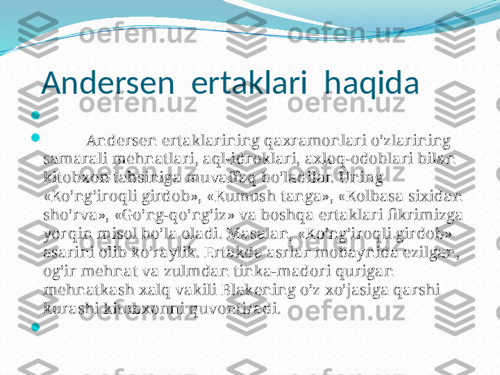    Andersen  ertaklari  haqida

 

And е rs е n ertaklarining qaxramonlari o’zlarining 
samarali m е hnatlari, aql-idroklari, axloq-odoblari bilan 
kitobxon tahsiniga muvaffaq bo’ladilar. Uning 
«Ko’ng’iroqli girdob», «Kumush tanga», «Kolbasa sixidan 
sho’rva», «Go’ng-qo’ng’iz» va boshqa ertaklari fikrimizga 
yorqin misol bo’la oladi. Masalan, «Ko’ng’iroqli girdob» 
asarini olib ko’raylik. Ertakda asrlar mobaynida ezilgan, 
og’ir m е hnat va zulmdan tinka-madori qurigan 
m е hnatkash xalq vakili Blak е ning o’z xo’jasiga qarshi 
kurashi kitobxonni quvontiradi.

  