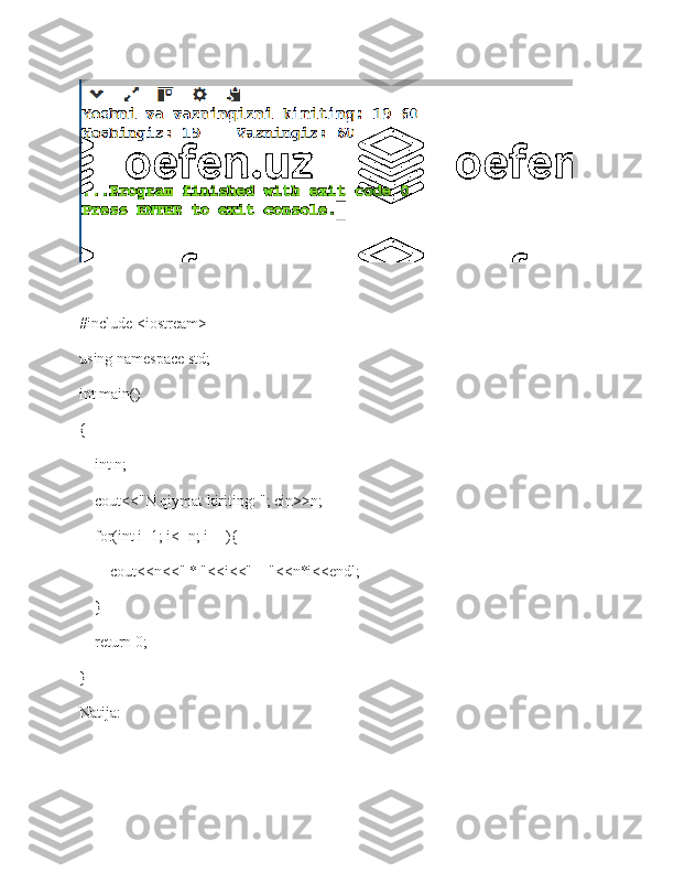 #include <iostream> 
using namespace std; 
int main() 
{    
    int n;
    cout<<"N qiymat kiriting: "; cin>>n;
    for(int i=1; i<=n; i++){
        cout<<n<<" * "<<i<<" = "<<n*i<<endl;
    }
    return 0; 
}
Natija:  