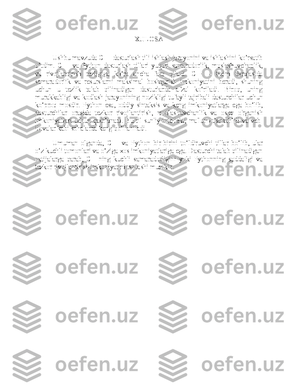 XULOSA
Ushbu mavzuda C++ dasturlash tili ishlash jarayonini va ishlashini ko’rsatib
o’tdim.   C++   va   Python   dasturlash   tillari   yuqori   samaradorlik,   moslashuvchanlik,
va   rivojlantirish   tezligiga   ko‘ra   ancha   farq   qiladi.   C++   –   tizim   darajasida
samaradorlik   va   resurslarni   maksimal   boshqarish   imkoniyatini   beradi,   shuning
uchun   u   tezlik   talab   qilinadigan   dasturlarda   afzal   ko‘riladi.   Biroq,   uning
murakkabligi va kodlash jarayonining nozikligi tufayli tajribali dasturchilar uchun
ko‘proq   mosdir.   Python   esa,   oddiy   sintaksis   va   keng   imkoniyatlarga   ega   bo‘lib,
dasturchilar   orasida   tezkor   rivojlantirish,   moslashuvchanlik   va   oson   o'rganish
imkoniyatlari uchun qadrlanadi. Bu til sun'iy intellekt, ma'lumotlar tahlili va veb-
ilovalar kabi sohalarda keng qo‘llaniladi.
Umuman   olganda,   C++   va   Python   bir-birini   to‘ldiruvchi   tillar   bo‘lib,   ular
o‘z kuchli tomonlari va o‘ziga xos imkoniyatlariga ega. Dasturchi talab qilinadigan
natijalarga   qarab,   C++ning   kuchli   samaradorligini   yoki   Pythonning   soddaligi   va
tezkor rivojlantirish imkoniyatini tanlashi mumkin. 