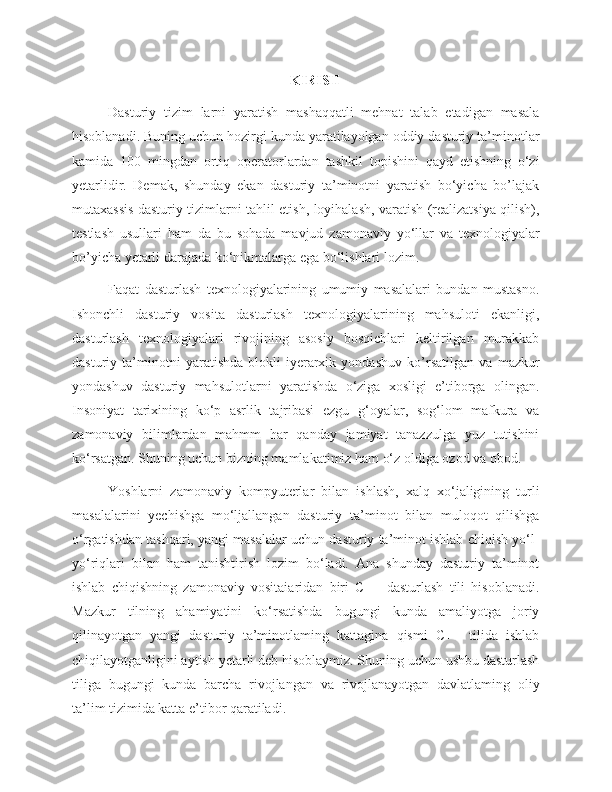 KIRISH
Dasturiy   tizim   larni   yaratish   mashaqqatli   mehnat   talab   etadigan   masala
hisoblanadi. Buning uchun hozirgi kunda yaratilayolgan oddiy dasturiy ta’minotlar
kamida   100   mingdan   ortiq   operatorlardan   tashkil   topishini   qayd   etishning   o‘zi
yetarlidir.   Demak,   shunday   ekan   dasturiy   ta’minotni   yaratish   bo‘yicha   bo’lajak
mutaxassis dasturiy tizimlarni tahlil etish, loyihalash, varatish (realizatsiya qilish),
testlash   usullari   ham   da   bu   sohada   mavjud   zamonaviy   yo‘llar   va   texnologiyalar
bo’yicha yetarli darajada ko‘nikmalarga ega bo‘lishlari lozim. 
Faqat   dasturlash   texnologiyalarining   umumiy   masalalari   bundan   mustasno.
Ishonchli   dasturiy   vosita   dasturlash   texnologiyalarining   mahsuloti   ekanligi,
dasturlash   texnologiyalari   rivojining   asosiy   bosqichlari   keltirilgan   murakkab
dasturiy   ta’minotni   yaratishda   blokli-iyerarxik   yondashuv   ko’rsatilgan   va   mazkur
yondashuv   dasturiy   mahsulotlarni   yaratishda   o‘ziga   xosligi   e’tiborga   olingan.
Insoniyat   tarixining   ko‘p   asrlik   tajribasi   ezgu   g‘oyalar,   sog‘lom   mafkura   va
zamonaviy   bilimlardan   mahmm   har   qanday   jamiyat   tanazzulga   yuz   tutishini
ko‘rsatgan. Shuning uchun bizning mamlakatimiz ham o‘z oldiga ozod va obod.
Yoshlarni   zamonaviy   kompyuterlar   bilan   ishlash,   xalq   xo‘jaligining   turli
masalalarini   yechishga   mo‘ljallangan   dasturiy   ta’minot   bilan   muloqot   qilishga
o‘rgatishdan tashqari, yangi masalalar uchun dasturiy ta’minot ishlab chiqish yo‘l-
yo‘riqlari   bilan   ham   tanishtirish   lozim   bo‘ladi.   Ana   shunday   dasturiy   ta’minot
ishlab   chiqishning   zamonaviy   vositaiaridan   biri   C++   dasturlash   tili   hisoblanadi.
Mazkur   tilning   ahamiyatini   ko‘rsatishda   bugungi   kunda   amaliyotga   joriy
qilinayotgan   yangi   dasturiy   ta’minotlaming   kattagina   qismi   C++   tilida   ishlab
chiqilayotganligini aytish yetarli deb hisoblaymiz. Shuning uchun ushbu dasturlash
tiliga   bugungi   kunda   barcha   rivojlangan   va   rivojlanayotgan   davlatlaming   oliy
ta’lim tizimida katta e’tibor qaratiladi.  