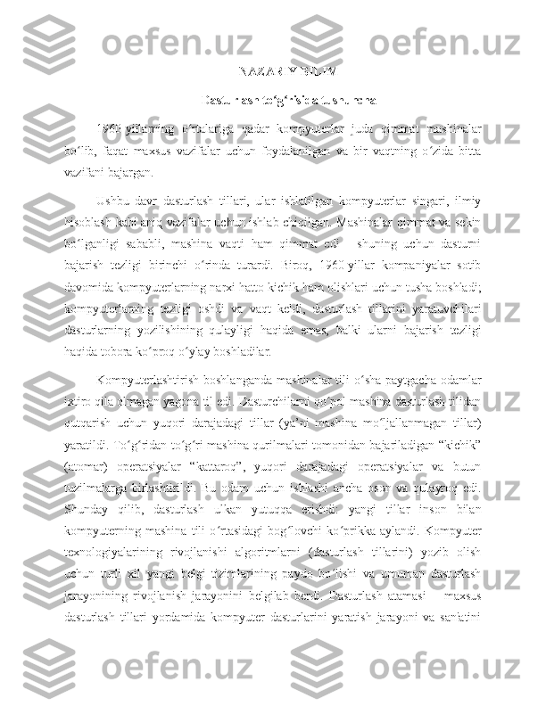 NAZARIY BILIM
Dasturlash to g risida tushunchaʻ ʻ
1960-yillarning   o rtalariga   qadar   kompyuterlar   juda   qimmat   mashinalar	
ʻ
bo lib,   faqat   maxsus   vazifalar   uchun   foydalanilgan   va   bir   vaqtning   o zida   bitta	
ʻ ʻ
vazifani bajargan. 
Ushbu   davr   dasturlash   tillari,   ular   ishlatilgan   kompyuterlar   singari,   ilmiy
hisoblash kabi aniq vazifalar uchun ishlab chiqilgan. Mashinalar  qimmat va sekin
bo lganligi   sababli,   mashina   vaqti   ham   qimmat   edi   -   shuning   uchun   dasturni
ʻ
bajarish   tezligi   birinchi   o rinda   turardi.   Biroq,   1960-yillar   kompaniyalar   sotib	
ʻ
davomida kompyuterlarning narxi hatto kichik ham olishlari uchun tusha boshladi;
kompyuterlarning   tezligi   oshdi   va   vaqt   keldi,   dasturlash   tillarini   yaratuvchilari
dasturlarning   yozilishining   qulayligi   haqida   emas,   balki   ularni   bajarish   tezligi
haqida tobora ko proq o ylay boshladilar. 	
ʻ ʻ
Kompyuterlashtirish   boshlanganda   mashinalar  tili   o sha  paytgacha   odamlar	
ʻ
ixtiro qila olmagan yagona til edi. Dasturchilarni qo pol mashina dasturlash tilidan	
ʻ
qutqarish   uchun   yuqori   darajadagi   tillar   (ya’ni   mashina   mo ljallanmagan   tillar)	
ʻ
yaratildi. To g ridan-to g ri mashina qurilmalari tomonidan bajariladigan “kichik”	
ʻ ʻ ʻ ʻ
(atomar)   operatsiyalar   “kattaroq”,   yuqori   darajadagi   operatsiyalar   va   butun
tuzilmalarga   birlashtirildi.   Bu   odam   uchun   ishlashi   ancha   oson   va   qulayroq   edi.
Shunday   qilib,   dasturlash   ulkan   yutuqqa   erishdi:   yangi   tillar   inson   bilan
kompyuterning   mashina   tili   o rtasidagi   bog lovchi   ko prikka   aylandi.   Kompyuter	
ʻ ʻ ʻ
texnologiyalarining   rivojlanishi   algoritmlarni   (dasturlash   tillarini)   yozib   olish
uchun   turli   xil   yangi   belgi   tizimlarining   paydo   bo lishi   va   umuman   dasturlash	
ʻ
jarayonining   rivojlanish   jarayonini   belgilab   berdi.   Dasturlash   atamasi   –   maxsus
dasturlash   tillari   yordamida   kompyuter   dasturlarini   yaratish   jarayoni   va   san'atini 