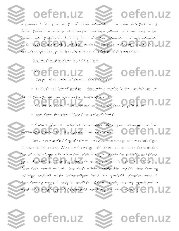 anglatadi.   So zning   umumiy   ma’nosida   dasturlash   -   bu   matematik   yoki   tabiiyʻ
fanlar   yordamida   amalga   oshiriladigan   hodisaga   javoban   oldindan   belgilangan
holatni   rasmiylashtirish.   So zning   tor   ma’nosida   dasturlash   ma’lum   dasturlash	
ʻ
tilida   kodlash   algoritmlari   sifatida   qaraladi.   Kengroq   ma’noda,   dasturlash   bu
dasturlarni yaratish, ya’ni dasturiy ta’minotni ishlab chiqish jarayonidir. 
Dasturlash quyidagilarni o z ichiga oladi: 	
ʻ
• Tahlil 
• Dizayn - algoritmlar to plamini ishlab chiqish 	
ʻ
•   Kodlash   va   kompilyatsiya   -   dasturning   manba   kodini   yozish   va   uni
kompilyator yordamida bajariladigan kodga aylantirish 
• Testlash va sozlash - dasturlardagi xatolarni aniqlash va yo q qilish 	
ʻ
• Dasturlarni sinovdan o tkazish va yetkazib berish 	
ʻ
• Kuzatish Turli xil dasturlash tillari dasturlashning turli uslublarini qo llab	
ʻ
quvvatlaydi (“dasturlash paradigmalari” deb nomlanadi). 
Dasturlash san’atining bir qismi  - mavjud muammoga eng mos keladigan
tillardan   birini   tanlash.   Algoritmni   amalga   oshirishda   turli   xil   tillar   dasturchidan
har   xil   tafsilotlarga   e'tibor   berishni   talab  qiladi,   bu  ko pincha  soddalik   va   ishlash	
ʻ
(yoki   dasturchi   vaqti   va   foydalanuvchi   vaqti)   o rtasida   kelishuvga   olib   keladi.	
ʻ
Dasturlash   paradigmalari.   Dasturlash   tilining   markazida   tegishli   dasturlarning
uslubiga   sezilarli   ta’sir   ko rsatadigan   ba’zi   bir   yetakchi   g oyalar   mavjud:	
ʻ ʻ
dasturlarning   maqsadi   va/yoki   yozilish   uslubiga   qarab,   dasturiy   paradigmalar
mavjud (shuningdek, yondashuvlar yoki texnologiyalar deb nomlanadi). 