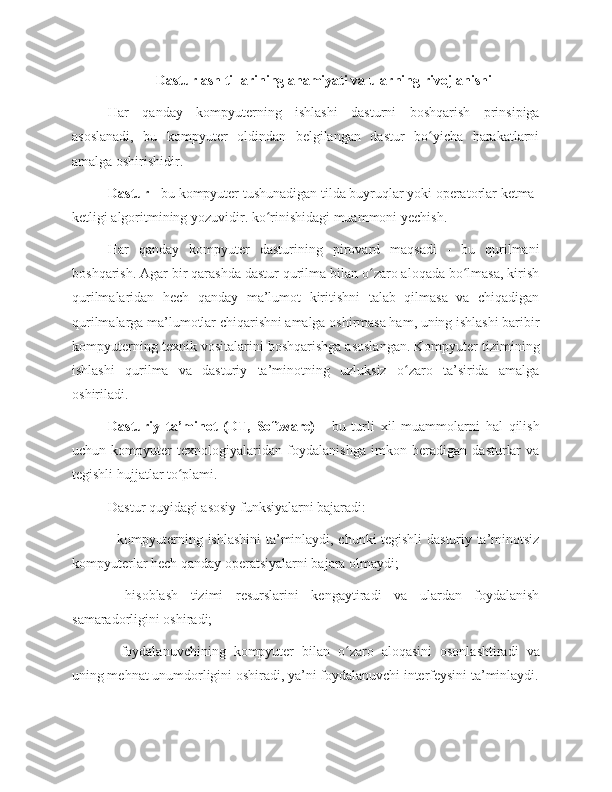 Dasturlash tillarining ahamiyati va ularning rivojlanishi
Har   qanday   kompyuterning   ishlashi   dasturni   boshqarish   prinsipiga
asoslanadi,   bu   kompyuter   oldindan   belgilangan   dastur   bo yicha   harakatlarniʻ
amalga oshirishidir. 
Dastur  - bu kompyuter tushunadigan tilda buyruqlar yoki operatorlar ketma-
ketligi algoritmining yozuvidir. ko rinishidagi muammoni yechish.	
ʻ
Har   qanday   kompyuter   dasturining   pirovard   maqsadi   -   bu   qurilmani
boshqarish. Agar bir qarashda dastur qurilma bilan o zaro aloqada bo lmasa, kirish	
ʻ ʻ
qurilmalaridan   hech   qanday   ma’lumot   kiritishni   talab   qilmasa   va   chiqadigan
qurilmalarga ma’lumotlar chiqarishni amalga oshirmasa ham, uning ishlashi baribir
kompyuterning texnik vositalarini boshqarishga asoslangan. Kompyuter tizimining
ishlashi   qurilma   va   dasturiy   ta’minotning   uzluksiz   o zaro   ta’sirida   amalga	
ʻ
oshiriladi. 
Dasturiy   ta’minot   (DT,   Software)   -   bu   turli   xil   muammolarni   hal   qilish
uchun   kompyuter   texnologiyalaridan   foydalanishga   imkon   beradigan   dasturlar   va
tegishli hujjatlar to plami. 	
ʻ
Dastur quyidagi asosiy funksiyalarni bajaradi:
- kompyuterning ishlashini ta’minlaydi, chunki tegishli dasturiy ta’minotsiz
kompyuterlar hech qanday operatsiyalarni bajara olmaydi; 
-   hisoblash   tizimi   resurslarini   kengaytiradi   va   ulardan   foydalanish
samaradorligini oshiradi; 
-   foydalanuvchining   kompyuter   bilan   o zaro   aloqasini   osonlashtiradi   va	
ʻ
uning mehnat unumdorligini oshiradi, ya’ni foydalanuvchi interfeysini ta’minlaydi. 