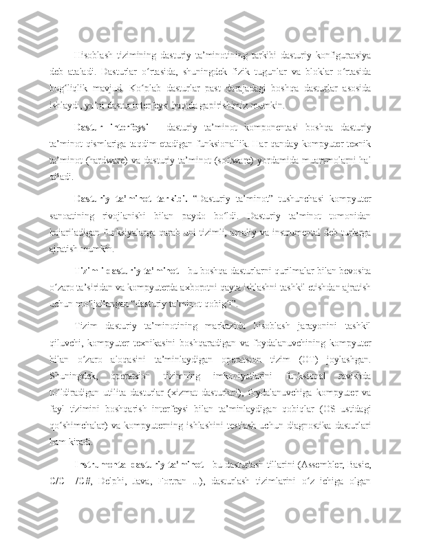 Hisoblash   tizimining   dasturiy   ta’minotining   tarkibi   dasturiy   konfiguratsiya
deb   ataladi.   Dasturlar   o rtasida,   shuningdek   fizik   tugunlar   va   bloklar   o rtasidaʻ ʻ
bog liqlik   mavjud.   Ko plab   dasturlar   past   darajadagi   boshqa   dasturlar   asosida	
ʻ ʻ
ishlaydi, ya’ni dastur interfeysi haqida gapirishimiz mumkin. 
Dastur   interfeysi   -   dasturiy   ta’minot   komponentasi   boshqa   dasturiy
ta’minot   qismlariga  taqdim   etadigan   funksionallik.   Har   qanday   kompyuter   texnik
ta’minot   (hardware)   va   dasturiy  ta’minot   (software)   yordamida  muammolarni   hal
qiladi. 
Dasturiy   ta’minot   tarkibi.   “Dasturiy   ta’minot”   tushunchasi   kompyuter
sanoatining   rivojlanishi   bilan   paydo   bo ldi.   Dasturiy   ta’minot   tomonidan	
ʻ
bajariladigan  funksiyalarga  qarab  uni   tizimli,  amaliy va  instrumental  deb  turlarga
ajratish mumkin. 
Tizimli dasturiy ta’minot  - bu boshqa dasturlarni qurilmalar bilan bevosita
o zaro ta’siridan va kompyuterda axborotni qayta ishlashni tashkil etishdan ajratish	
ʻ
uchun mo ljallangan “dasturiy ta’minot qobig i”. 	
ʻ ʻ
Tizim   dasturiy   ta’minotining   markazida   hisoblash   jarayonini   tashkil
qiluvchi,   kompyuter   texnikasini   boshqaradigan   va   foydalanuvchining   kompyuter
bilan   o zaro   aloqasini   ta’minlaydigan   operatsion   tizim   (OT)   joylashgan.
ʻ
Shuningdek,   operatsion   tizimning   imkoniyatlarini   funksional   ravishda
to ldiradigan   utilita   dasturlar   (xizmat   dasturlari),   foydalanuvchiga   kompyuter   va	
ʻ
fayl   tizimini   boshqarish   interfeysi   bilan   ta’minlaydigan   qobiqlar   (OS   ustidagi
qo shimchalar)   va   kompyuterning   ishlashini   testlash   uchun   diagnostika   dasturlari
ʻ
ham kiradi. 
Instrumental dasturiy ta’minot  - bu dasturlash tillarini (Assembler, Basic,
C/C++/C#,   Delphi,   Java,   Fortran   ...),   dasturlash   tizimlarini   o z   ichiga   olgan	
ʻ 